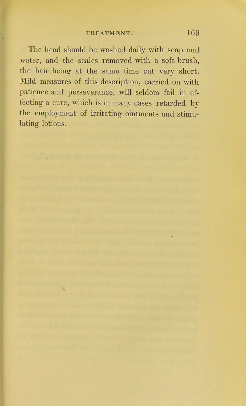 The head should be washed daily with soap and water, and the scales removed with a soft brush, the hair being at the same time cut very short. Mild measures of this description, carried on with patience and perseverance, will seldom fail in ef- fecting a cure, which is in many cases retarded by the employment of irritating ointments and stimu- lating lotions.