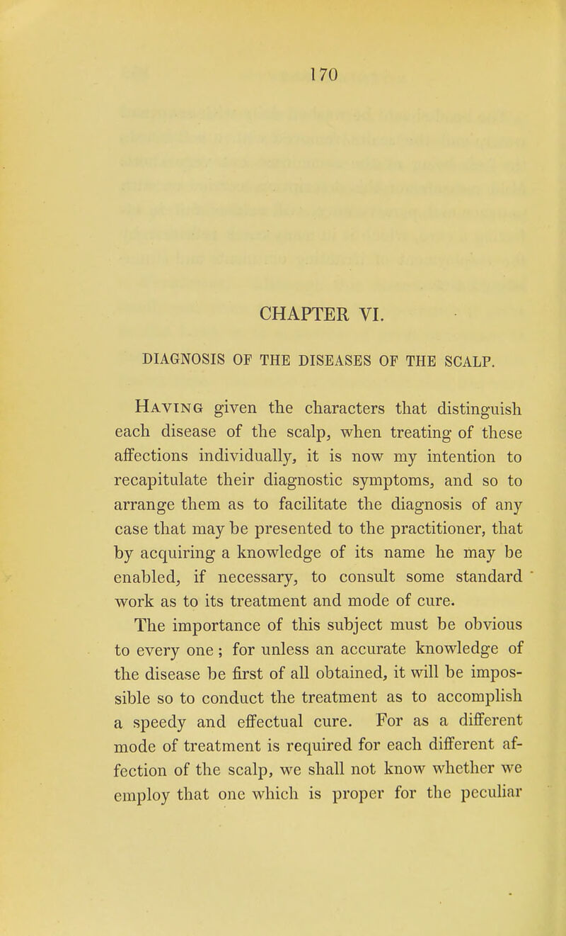 CHAPTER VI. DIAGNOSIS OF THE DISEASES OF THE SCALP. Having given the characters that distinguish each disease of the scalp, when treating of these affections individually, it is now my intention to recapitulate their diagnostic symptoms, and so to arrange them as to facilitate the diagnosis of any case that may be presented to the practitioner, that by acquiring a knowledge of its name he may be enabled, if necessary, to consult some standard work as to its treatment and mode of cure. The importance of this subject must be obvious to every one; for unless an accurate knowledge of the disease be first of all obtained, it will be impos- sible so to conduct the treatment as to accomplish a speedy and effectual cure. For as a different mode of treatment is required for each different af- fection of the scalp, we shall not know whether we employ that one which is proper for the peculiar