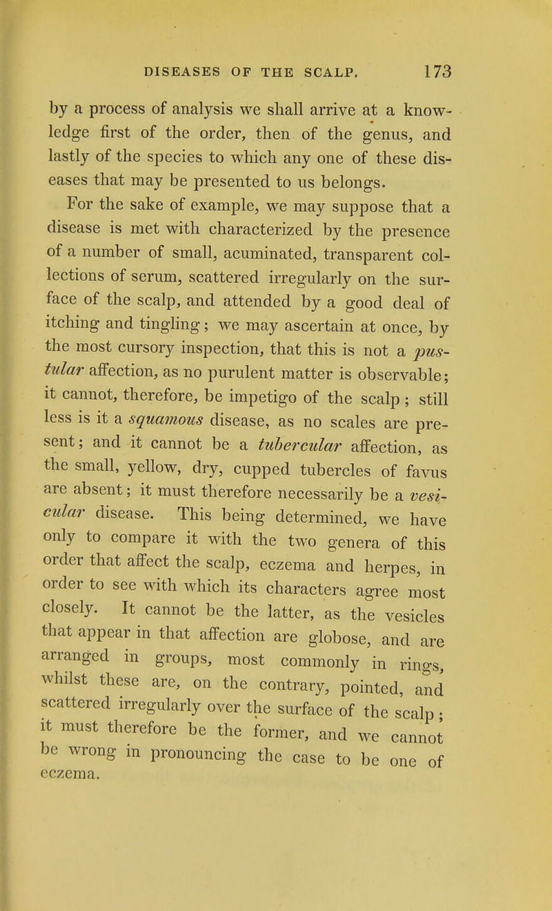 by a process of analysis we shall arrive at a know- ledge first of the order, then of the genus, and lastly of the species to which any one of these dis- eases that may be presented to us belongs. For the sake of example, we may suppose that a disease is met with characterized by the presence of a number of small, acuminated, transparent col- lections of serum, scattered irregularly on the sur- face of the scalp, and attended by a good deal of itching and tingling; we may ascertain at once, by the most cursory inspection, that this is not a pus- tular affection, as no purulent matter is observable; it cannot, therefore, be impetigo of the scalp ; still less is it a squamous disease, as no scales are pre- sent ; and it cannot be a tubercular affection, as the small, yellow, dry, cupped tubercles of favus are absent; it must therefore necessarily be a vesi- cular disease. This being determined, we have only to compare it with the two genera of this order that affect the scalp, eczema and herpes, in order to see with which its characters agree most closely. It cannot be the latter, as the vesicles that appear in that affection are globose, and are arranged in groups, most commonly in rings, whilst these are, on the contrary, pointed, and scattered irregularly over the surface of the scalp • it must therefore be the former, and we cannot be wrong in pronouncing the case to be one of eczema.