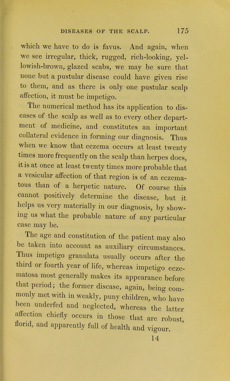 which we have to do is favus. And again, when we see irregular, thick, rugged, rich-looking, yel- lowish-brown, glazed scabs, we may be sure that none but a pustular disease could have given rise to them, and as there is only one pustular scalp affection, it must be impetigo. The numerical method has its application to dis- eases of the scalp as well as to every other depart- ment of medicine, and constitutes an important collateral evidence in forming our diagnosis. Thus when we know that eczema occurs at least twenty times more frequently on the scalp than herpes does, it is at once at least twenty times more probable that a vesicular affection of that region is of an eczema- tous than of a herpetic nature. Of course this cannot positively determine the disease, but it helps us very materially in our diagnosis, by show- ing us what the probable nature of any particular case may be. The age and constitution of the patient may also be taken into account as auxiliary circumstances. Thus impetigo granulata usually occurs after the third or fourth year of life, whereas impetigo ecze- matosa most generally makes its appearance before that period; the former disease, again, being com- monly met with in weakly, puny children, who have been underfed and neglected, whereas the latter affection chiefly occurs in those that are robust florid, and apparently full of health and vigour. 14