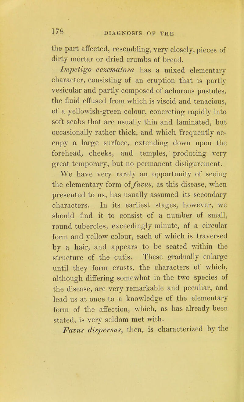 the part affected, resembling, very closely, pieces of dirty mortar or dried crumbs of bread. Impetigo ec%ematosa has a mixed elementary character, consisting of an eruption that is partly vesicular and partly composed of achorous pustules, the fluid effused from which is viscid and tenacious, of a yellowish-green colour, concreting rapidly into soft scabs that are usually thin and laminated, but occasionally rather thick, and which frequently oc- cupy a large surface, extending down upon the forehead, cheeks, and temples, producing very great temporary, but no permanent disfigurement. We have very rarely an opportunity of seeing the elementary form of Javus, as this disease, when presented to us, has usually assumed its secondary characters. In its earliest stages, however, we should find it to consist of a number of small, round tubercles, exceedingly minute, of a circular form and yellow colour, each of which is traversed by a hair, and appears to be seated within the structure of the cutis. These gradually enlarge until they form crusts, the characters of which, although differing somewhat in the two species of the disease, are very remarkable and peculiar, and lead us at once to a knowledge of the elementary form of the affection, which, as has already been stated, is very seldom met with. Favus dispersus, then, is characterized by the