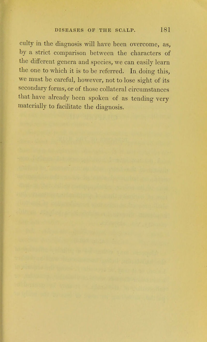 culty in the diagnosis will have been overcome, as, by a strict comparison between the characters of the different genera and species, we can easily learn the one to which it is to be referred. In doing this, we must be careful, however, not to lose sight of its secondary forms, or of those collateral circumstances that have already been spoken of as tending very materially to facilitate the diagnosis.