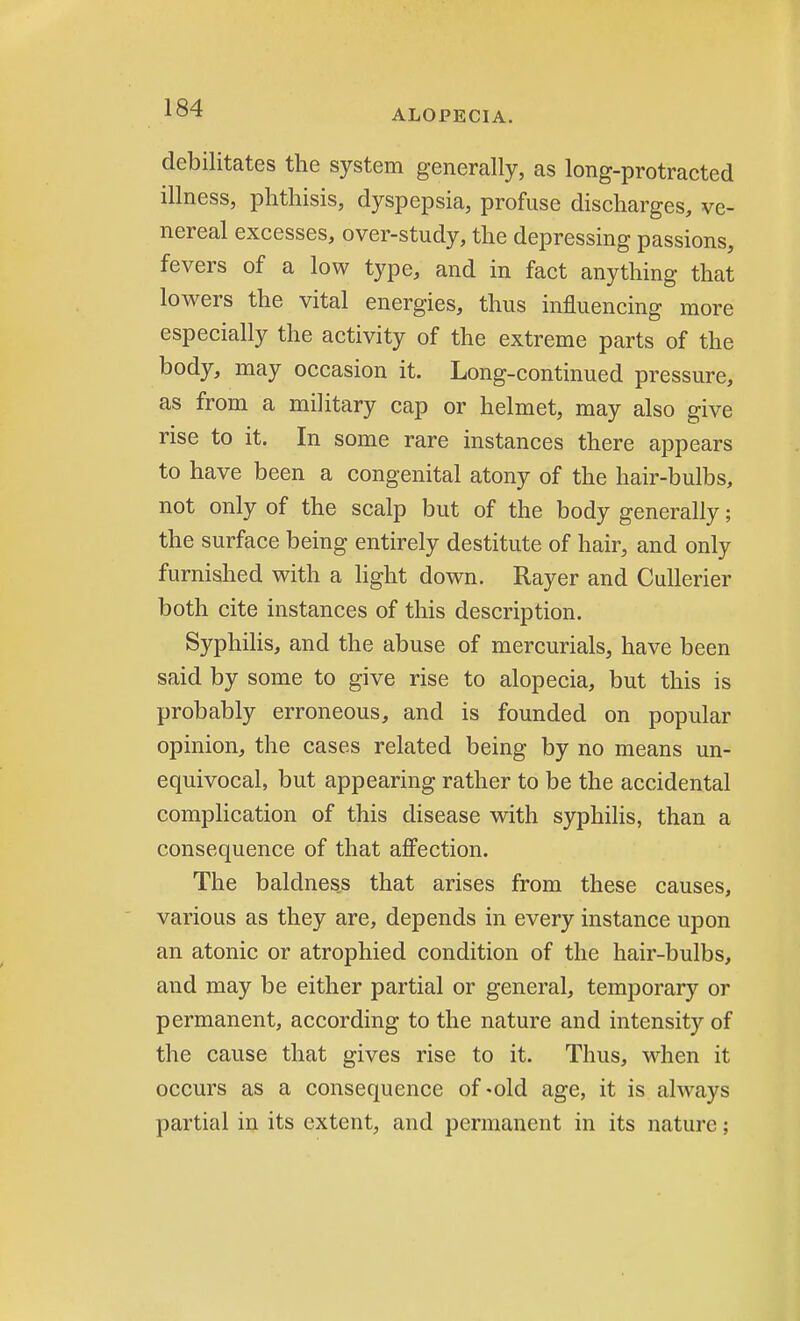 ALOPECIA. debilitates the system generally, as long-protracted illness, phthisis, dyspepsia, profuse discharges, ve- nereal excesses, over-study, the depressing passions, fevers of a low type, and in fact anything that lowers the vital energies, thus influencing more especially the activity of the extreme parts of the body, may occasion it. Long-continued pressure, as from a military cap or helmet, may also give rise to it. In some rare instances there appears to have been a congenital atony of the hair-bulbs, not only of the scalp but of the body generally; the surface being entirely destitute of hair, and only furnished with a light down. Rayer and Cullerier both cite instances of this description. Syphilis, and the abuse of mercurials, have been said by some to give rise to alopecia, but this is probably erroneous, and is founded on popular opinion, the cases related being by no means un- equivocal, but appearing rather to be the accidental complication of this disease with syphilis, than a consequence of that affection. The baldness that arises from these causes, various as they are, depends in every instance upon an atonic or atrophied condition of the hair-bulbs, and may be either partial or general, temporary or permanent, according to the nature and intensity of the cause that gives rise to it. Thus, when it occurs as a consequence of «old age, it is always partial in its extent, and permanent in its nature;