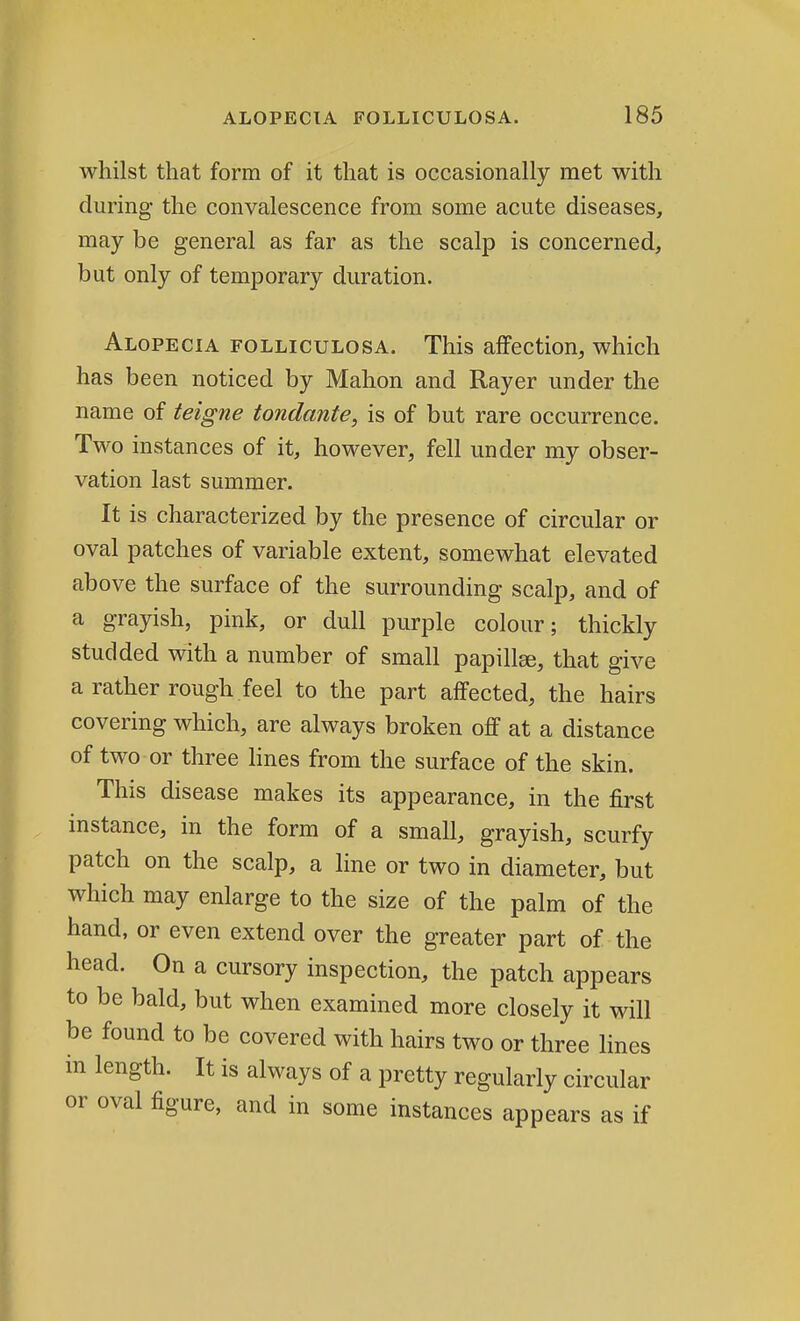 whilst that form of it that is occasionally met with during the convalescence from some acute diseases, may be general as far as the scalp is concerned, but only of temporary duration. Alopecia folliculosa. This affection, which has been noticed by Mahon and Rayer under the name of teigne tondante, is of but rare occurrence. Two instances of it, however, fell under my obser- vation last summer. It is characterized by the presence of circular or oval patches of variable extent, somewhat elevated above the surface of the surrounding scalp, and of a grayish, pink, or dull purple colour; thickly studded with a number of small papillse, that give a rather rough feel to the part affected, the hairs covering which, are always broken off at a distance of two or three lines from the surface of the skin. This disease makes its appearance, in the first instance, in the form of a small, grayish, scurfy patch on the scalp, a line or two in diameter, but which may enlarge to the size of the palm of the hand, or even extend over the greater part of the head. On a cursory inspection, the patch appears to be bald, but when examined more closely it will be found to be covered with hairs two or three lines in length. It is always of a pretty regularly circular or oval figure, and in some instances appears as if