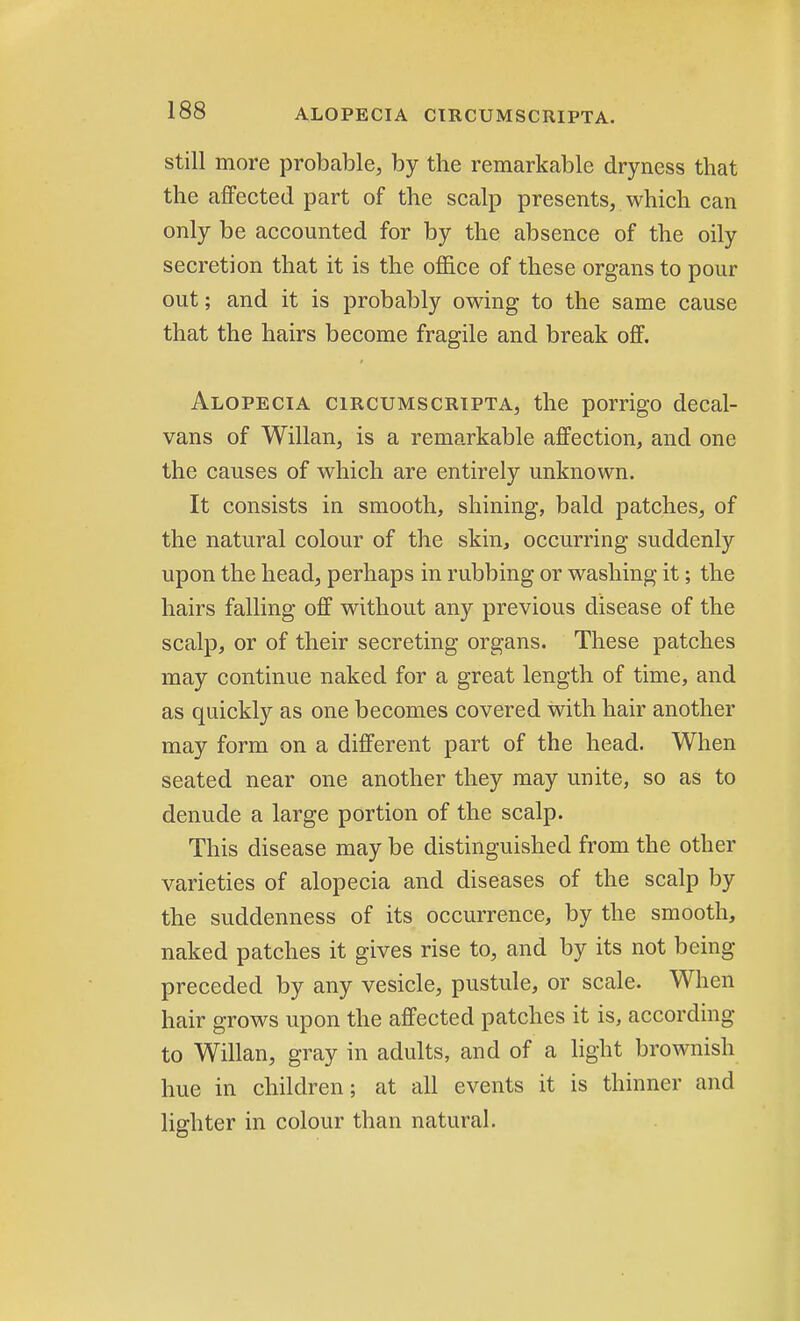 still more probable, by the remarkable dryness that the affected part of the scalp presents, which can only be accounted for by the absence of the oily secretion that it is the office of these organs to pour out; and it is probably owing to the same cause that the hairs become fragile and break off. Alopecia circumscripta, the porrigo decal- vans of Willan, is a remarkable affection, and one the causes of which are entirely unknown. It consists in smooth, shining, bald patches, of the natural colour of the skin, occurring suddenly upon the head, perhaps in rubbing or washing it; the hairs falling off without any previous disease of the scalp, or of their secreting organs. These patches may continue naked for a great length of time, and as quickly as one becomes covered with hair another may form on a different part of the head. When seated near one another they may unite, so as to denude a large portion of the scalp. This disease may be distinguished from the other varieties of alopecia and diseases of the scalp by the suddenness of its occurrence, by the smooth, naked patches it gives rise to, and by its not being- preceded by any vesicle, pustule, or scale. When hair grows upon the affected patches it is, according to Willan, gray in adults, and of a light brownish hue in children; at all events it is thinner and lighter in colour than natural.