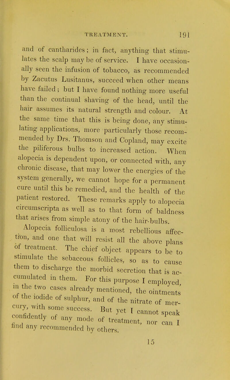 and of cantharides; in fact, anything that stimu- lates the scalp may be of service. I have occasion- ally seen the infusion of tobacco, as recommended by Zacutus Lusitanus, succeed when other means have failed ; but I have found nothing more useful than the continual shaving of the head, until the hair assumes its natural strength and colour. At the same time that this is being done, any stimu- lating applications, more particularly those recom- mended by Drs. Thomson and Copland, may excite the piliferous bulbs to increased action. When alopecia is dependent upon, or connected with, any chronic disease, that may lower the energies of the system generally, we cannot hope for a permanent cure until this be remedied, and the health of the patient restored. These remarks apply to alopecia circumscripta as well as to that form of baldness that arises from simple atony of the hair-bulbs. Alopecia folliculosa is a roost rebellious affec- tion, and one that will resist all the above plans of treatment. The chief object appears to be to stimulate the sebaceous follicles, so as to cause them to discharge the morbid secretion that is ac- cumulated in them. For this purpose I employed m the two cases already mentioned, the ointment*' of the iodide of sulphur, and of the nitrate of mer- cury, with some success. But yet I cannot speak confidently of any mode of treatment, nor can I find any recommended by others. 15