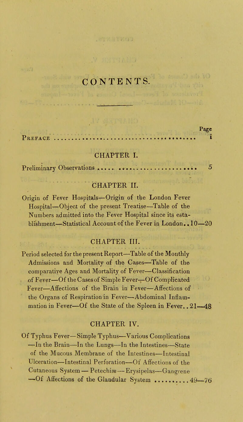 CONTENTS. Page Preface ? . • i CHAPTER I. Preliminary Observations ..... CHAPTER II. Origin of Fever Hospitals—Origin of the London Fever Hospital—-Object of the present Treatise—Table of the Numbers admitted into the Fever Hospital since its esta- blishment—Statistical Account of the Fever in London.. 10—20 CHAPTER III. Period selected for the present Report—Table of the Monthly Admissions and Mortality of the Cases—Table of the comparative Ages and Mortality of Fever—Classification of Fever—Of the Cases of Simple Fever—Of Complicated Fever—Affections of the Brain in Fever—Affections of the Organs of Respiration in Fever—Abdominal Inflam- mation in Fever—Of the State of the Spleen in Fever.. 21—48 CHAPTER IV. Of Typhus Fever—Simple Typhus—Various Complications —In the Brain—In the Lungs—In the Intestines—State of the Mucous Membrane of the Intestines—Intestinal Ulceration—Intestinal Perforation—Of Affections of the Cutaneous System — Petechise — Erysipelas—Gangrene —Of Affections of the Glandular System 49—76