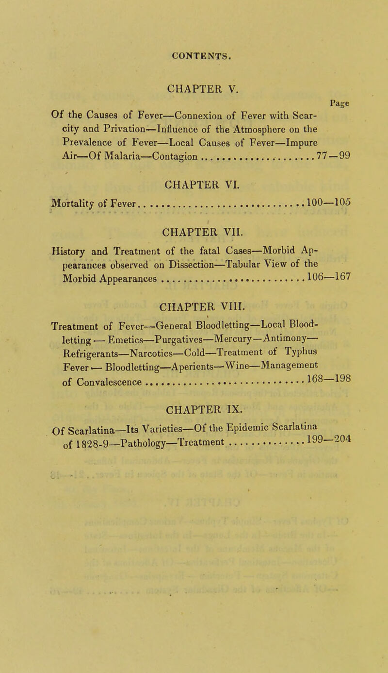 CHAPTER V. Page Of the Causes of Fever—Connexion of Fever with Scar- city and Privation—Influence of the Atmosphere on the Prevalence of Fever—Local Causes of Fever—Impure Air—Of Malaria—Contagion , 77—99 CHAPTER VI. Mortality of Fever 100—105 CHAPTER VII. History and Treatment of the fatal Cases—Morbid Ap- pearances observed on Dissection—Tabular View of the Morbid Appearances 106—167 CHAPTER VIII. Treatment of Fever—General Bloodletting—Local Blood- letting — Emetics—Purgatives—Mercury—Antimony— Refrigerants—Narcotics—Cold—Treatment of Typhus Fever — Bloodletting—Aperients—Wine—Management of Convalescence 168 198 CHAPTER IX. Of Scarlatina—Its Varieties—Of the Epidemic Scarlatina of 1828-9—Pathology—Treatment 199—204