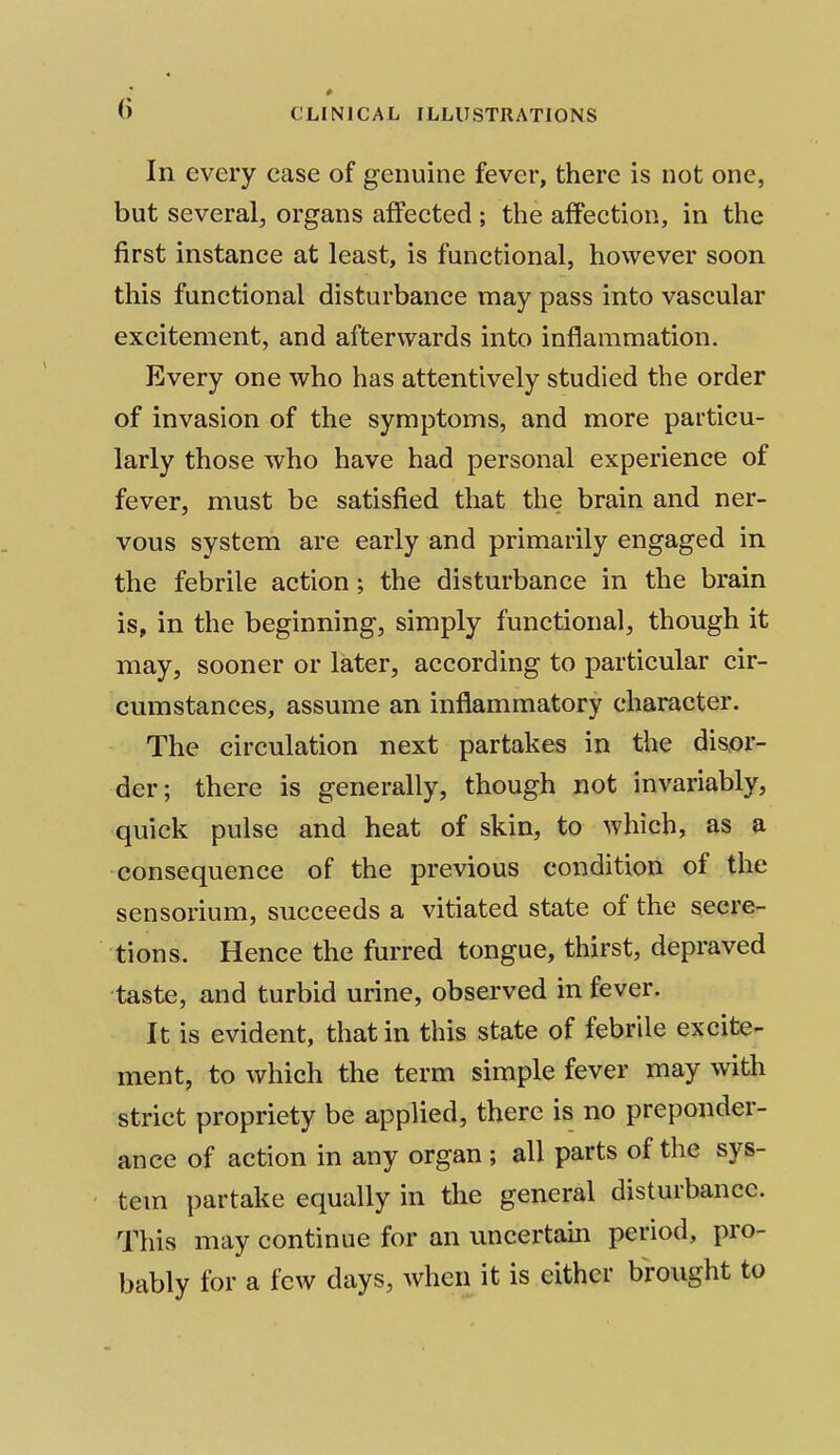 (i p In every case of genuine fever, there is not one, but several, organs affected ; the affection, in the first instance at least, is functional, however soon this functional disturbance may pass into vascular excitement, and afterwards into inflammation. Every one who has attentively studied the order of invasion of the symptoms, and more particu- larly those who have had personal experience of fever, must be satisfied that the brain and ner- vous system are early and primarily engaged in the febrile action; the disturbance in the brain is, in the beginning, simply functional, though it may, sooner or later, according to particular cir- cumstances, assume an inflammatory character. The circulation next partakes in the disor- der; there is generally, though not invariably, quick pulse and heat of skin, to which, as a consequence of the previous condition of the sensorium, succeeds a vitiated state of the secre- tions. Hence the furred tongue, thirst, depraved taste, and turbid urine, observed in fever. It is evident, that in this state of febrile excite- ment, to which the term simple fever may with strict propriety be applied, there is no preponder- ance of action in any organ ; all parts of the sys- tem partake equally in the general disturbance. This may continue for an uncertain period, pro- bably for a few days, when it is either brought to