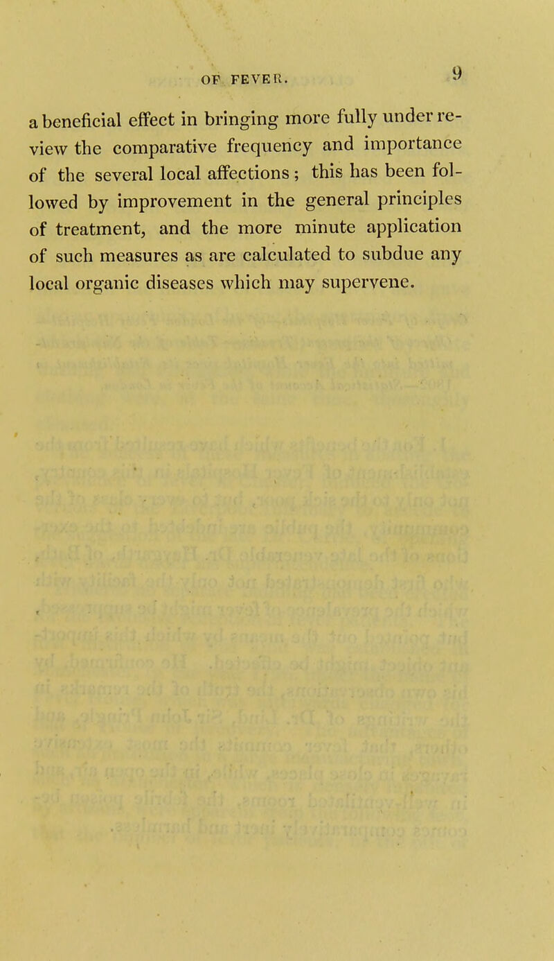 a beneficial effect in bringing more fully under re- view the comparative frequency and importance of the several local affections ; this has been fol- lowed by improvement in the general principles of treatment, and the more minute application of such measures as are calculated to subdue any local organic diseases which may supervene.