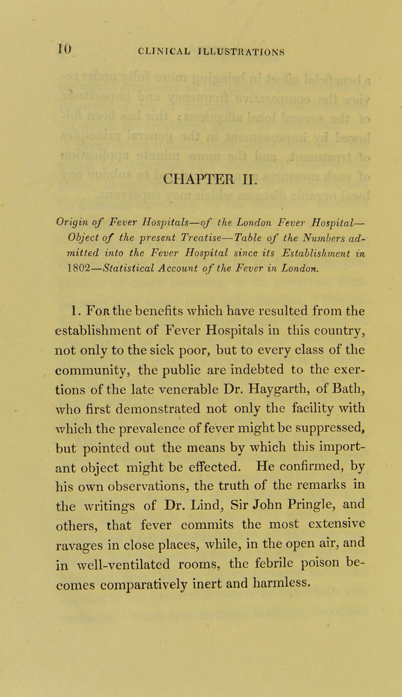 CHAPTER m Origin of Fever Hospitals—of the London Fever Hospital— Object of the present Treatise—Table of the Numbers ad- mitted into the Fever Hospital since its Establishment in 1802—Statistical Account of the Fever in London. 1. For the benefits which have resulted from the establishment of Fever Hospitals in this country, not only to the sick poor, but to every class of the community, the public are indebted to the exer- tions of the late venerable Dr. Haygarth, of Bath, who first demonstrated not only the facility with which the prevalence of fever might be suppressed, but pointed out the means by which this import- ant object might be effected. He confirmed, by his own observations, the truth of the remarks in the writings of Dr. Lind, Sir John Pringle, and others, that fever commits the most extensive ravages in close places, while, in the open air, and in well-ventilated rooms, the febrile poison be- comes comparatively inert and harmless.