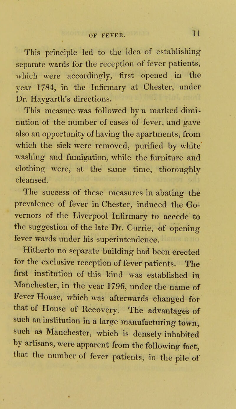 This principle led to the idea of establishing separate wards for the reception of fever patients, which were accordingly, first opened in the year 1784, in the Infirmary at Chester, under Dr. Haygarth's directions. This measure was followed by a marked dimi- nution of the number of cases of fever, and gave also an opportunity of having the apartments, from which the sick were removed, purified by white washing and fumigation, while the furniture and clothing were, at the same time, thoroughly cleansed. The success of these measures in abating the prevalence of fever in Chester, induced the Go- vernors of the Liverpool Infirmary to accede to the suggestion of the late Dr. Currie, of opening fever wards under his superintendence. Hitherto no separate building had been erected for the exclusive reception of fever patients. The first institution of this kind was established in Manchester, in the year 1796, under the name of Fever House, which was afterwards changed for that of House of Recovery. The advantages of such an institution in a large manufacturing town, such as Manchester, which is densely inhabited by artisans, were apparent from the following fact, that the number of fever patients, in the pile of