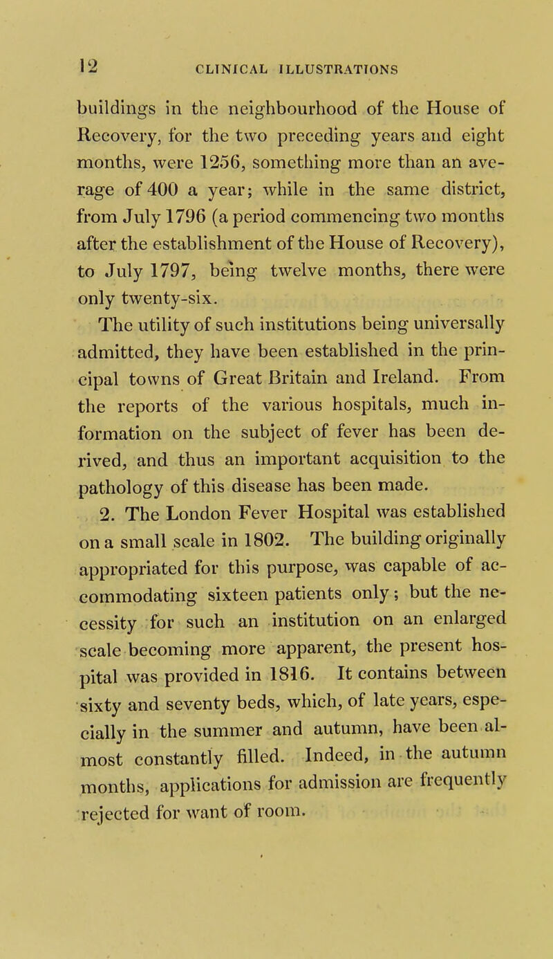 buildings in the neighbourhood of the House of Recovery, for the two preceding years and eight months, were 1256, something more than an ave- rage of 400 a year; while in the same district, from July 1796 (a period commencing two months after the establishment of the House of Recovery), to July 1797, being twelve months, there were only twenty-six. The utility of such institutions being universally admitted, they have been established in the prin- cipal towns of Great Britain and Ireland. From the reports of the various hospitals, much in- formation on the subject of fever has been de- rived, and thus an important acquisition to the pathology of this disease has been made. 2. The London Fever Hospital was established on a small scale in 1802. The building originally appropriated for this purpose, was capable of ac- commodating sixteen patients only; but the ne- cessity for such an institution on an enlarged scale becoming more apparent, the present hos- pital was provided in 1816. It contains between sixty and seventy beds, which, of late years, espe- cially in the summer and autumn, have been al- most constantly filled. Indeed, in the autumn months, applications for admission are frequently rejected for want of room.