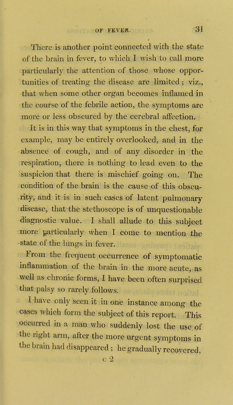 There is another point connected with the state of the brain in fever, to which I wish to call more particularly the attention of those whose oppor- tunities of treating the disease are limited; viz., that when some other organ becomes inflamed in the course of the febrile action, the symptoms are more or less obscured by the cerebral affection. It is in this way that symptoms in the chest, for example, may be entirely overlooked, and in the absence of cough, and of any disorder in the respiration, there is nothing to lead even to the suspicion that there is mischief going on. The condition of the brain is the cause of this obscu- rity, and it is in such cases of latent pulmonary disease, that the stethoscope is of unquestionable diagnostic value. I shall allude to this subject more particularly when I come to mention the state of the lungs in fever. From the frequent occurrence of symptomatic inflammation of the brain in the more acute, as well as chronic forms, I have been often surprised that palsy so rarely follows. I have only seen it in one instance among the cases which form the subject of this report. This occurred in a man who suddenly lost the use of the right arm, after the more urgent symptoms in the brain had disappeared ; he gradually recovered, c 2