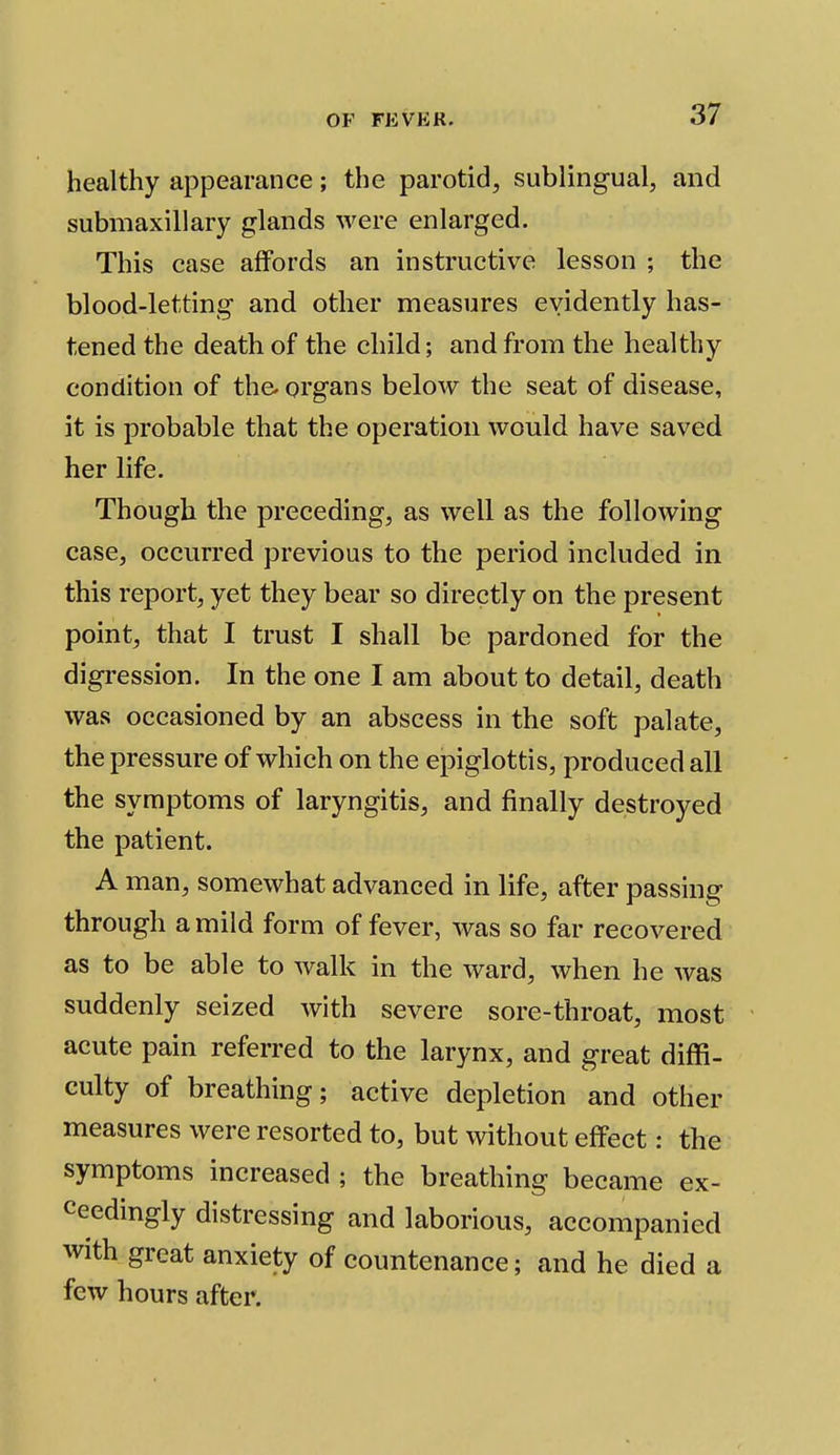 healthy appearance; the parotid, sublingual, and submaxillary glands were enlarged. This case affords an instructive lesson ; the blood-letting and other measures evidently has- tened the death of the child; and from the healthy condition of the. organs below the seat of disease, it is probable that the operation would have saved her life. Though the preceding, as well as the following case, occurred previous to the period included in this report, yet they bear so directly on the present point, that I trust I shall be pardoned for the digression. In the one I am about to detail, death was occasioned by an abscess in the soft palate, the pressure of which on the epiglottis, produced all the symptoms of laryngitis, and finally destroyed the patient. A man, somewhat advanced in life, after passing through a mild form of fever, was so far recovered as to be able to walk in the ward, when he was suddenly seized with severe sore-throat, most acute pain referred to the larynx, and great diffi- culty of breathing; active depletion and other measures were resorted to, but without effect: the symptoms increased ; the breathing became ex- ceedingly distressing and laborious, accompanied with great anxiety of countenance; and he died a few hours after.