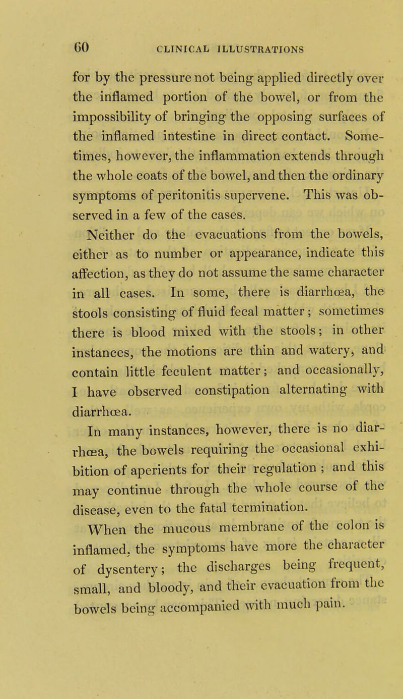 GO for by the pressure not being applied directly over the inflamed portion of the bowel, or from the impossibility of bringing the opposing surfaces of the inflamed intestine in direct contact. Some- times, however, the inflammation extends through the whole coats of the bowel, and then the ordinary symptoms of peritonitis supervene. This was ob- served in a few of the cases. Neither do the evacuations from the bowels, either as to number or appearance, indicate this affection, as they do not assume the same character in all cases. In some, there is diarrhoea, the stools consisting of fluid fecal matter ; sometimes there is blood mixed with the stools; in other instances, the motions are thin and watery, and contain little feculent matter; and occasionally, I have observed constipation alternating with diarrhoea. In many instances, however, there is no diar- rhoea, the bowels requiring the occasional exhi- bition of aperients for their regulation; and this may continue through the whole course of the disease, even to the fatal termination. When the mucous membrane of the colon is inflamed, the symptoms have more the character of dysentery; the discharges being frequent, small, and bloody, and their evacuation from the bowels being accompanied with much pain.