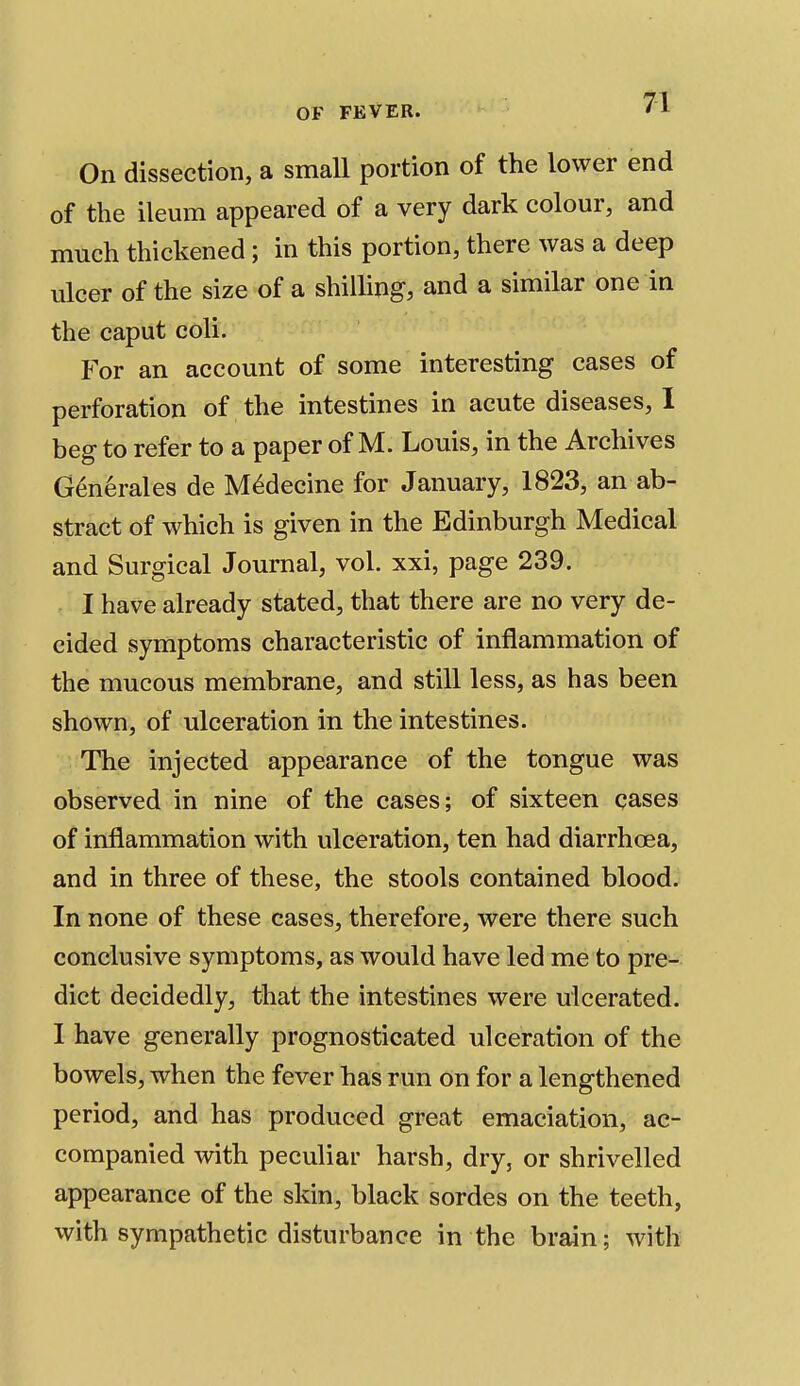 On dissection, a small portion of the lower end of the ileum appeared of a very dark colour, and much thickened; in this portion, there was a deep ulcer of the size of a shilling, and a similar one in the caput coli. For an account of some interesting cases of perforation of the intestines in acute diseases, 1 beg to refer to a paper of M. Louis, in the Archives Generates de M^decine for January, 1823, an ab- stract of which is given in the Edinburgh Medical and Surgical Journal, vol. xxi, page 239. I have already stated, that there are no very de- cided symptoms characteristic of inflammation of the mucous membrane, and still less, as has been shown, of ulceration in the intestines. The injected appearance of the tongue was observed in nine of the cases; of sixteen cases of inflammation with ulceration, ten had diarrhoea, and in three of these, the stools contained blood. In none of these cases, therefore, were there such conclusive symptoms, as would have led me to pre- dict decidedly, that the intestines were ulcerated. I have generally prognosticated ulceration of the bowels, when the fever has run on for a lengthened period, and has produced great emaciation, ac- companied with peculiar harsh, dry, or shrivelled appearance of the skin, black sordes on the teeth, with sympathetic disturbance in the brain; with