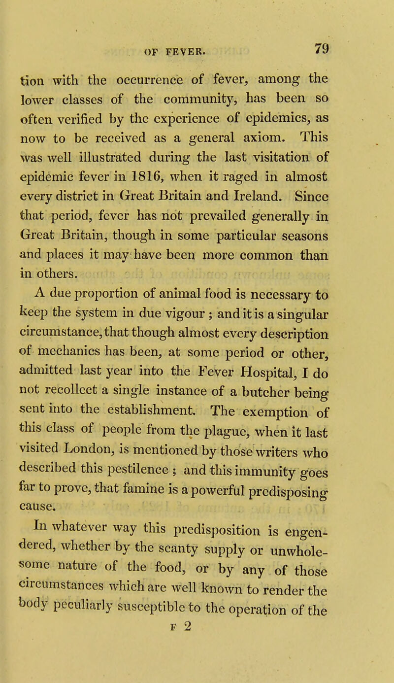 tion with the occurrence of fever, among the lower classes of the community, has been so often verified by the experience of epidemics, as now to be received as a general axiom. This was well illustrated during the last visitation of epidemic fever in 1816, when it raged in almost every district in Great Britain and Ireland. Since that period, fever has not prevailed generally in Great Britain, though in some particular seasons and places it may have been more common than in others. A due proportion of animal food is necessary to keep the system in due vigour ; and it is a singular circumstance, that though almost every description of mechanics has been, at some period or other, admitted last year into the Fever Hospital, I do not recollect a single instance of a butcher being sent into the establishment The exemption of this class of people from the plague, when it last visited London, is mentioned by those writers who described this pestilence ; and this immunity goes far to prove, that famine is a powerful predisposing cause. In whatever way this predisposition is engen- dered, whether by the scanty supply or unwhole- some nature of the food, or by any of those circumstances which are well known to render the body peculiarly susceptible to the operation of the f 2