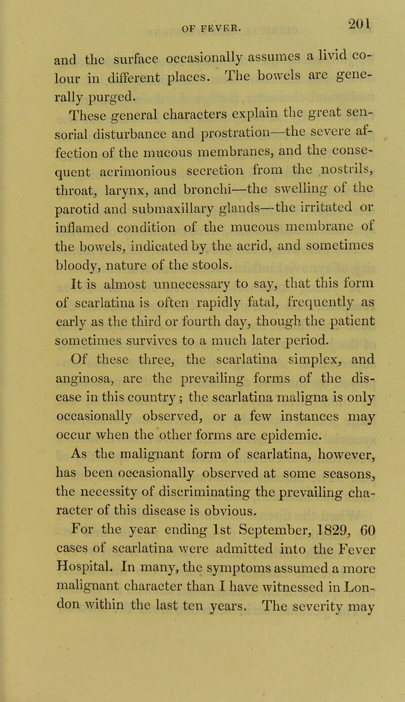 and the surface occasionally assumes a livid co- lour in different places. The bowels are gene- rally purged. These general characters explain the great sen- sorial disturbance and prostration—the severe af- fection of the mucous membranes, and the conse- quent acrimonious secretion from the nostrils, throat, larynx, and bronchi—the swelling of the parotid and submaxillary glands—the irritated or inflamed condition of the mucous membrane of the bowels, indicated by the acrid, and sometimes bloody, nature of the stools. It is almost unnecessary to say, that this form of scarlatina is often rapidly fatal, frequently as early as the third or fourth day, though the patient sometimes survives to a much later period. Of these three, the scarlatina simplex, and anginosa, are the prevailing forms of the dis- ease in this country; the scarlatina maligna is only occasionally observed, or a few instances may occur when the other forms are epidemic. As the malignant form of scarlatina, however, has been occasionally observed at some seasons, the necessity of discriminating the prevailing cha- racter of this disease is obvious. For the year ending 1st September, 1829, 60 cases of scarlatina were admitted into the Fever Hospital. In many, the symptoms assumed a more malignant character than I have witnessed in Lon- don within the last ten years. The severity may