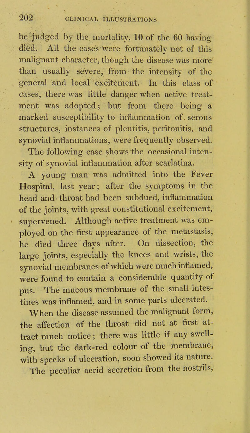 be judged by the. mortality, 10 of the 60 having died. All the cases were fortunately not of this malignant character, though the disease was more than usually severe, from the intensity of the general and local excitement. In this class of Cases, there was little danger, when active treat- ment was adopted; but from there being a marked susceptibility to inflammation of. serous structures, instances of pleuritis, peritonitis, and synovial inflammations, were frequently observed. The following case shows the occasional inten- sity of synovial inflammation after scarlatina. A young man was admitted into the Fever Hospital, last year; after the symptoms in the head and throat had been subdued, inflammation of the joints, with great constitutional excitement, supervened. Although active treatment was em- ployed on the first appearance of the metastasis, he died three days after. On dissection, the large joints, especially the knees and wrists, the synovial membranes of which were much inflamed, were found to contain a considerable quantity of pus. The mucous membrane of the small intes- tines was inflamed, and in some parts ulcerated. When the disease assumed the malignant form, the affection of the throat did not. at first at- tract much notice; there was little if any swell- ing, but the dark-red colour of the membrane, with specks of ulceration, soon showed its nature. The peculiar acrid secretion from the nostrils,