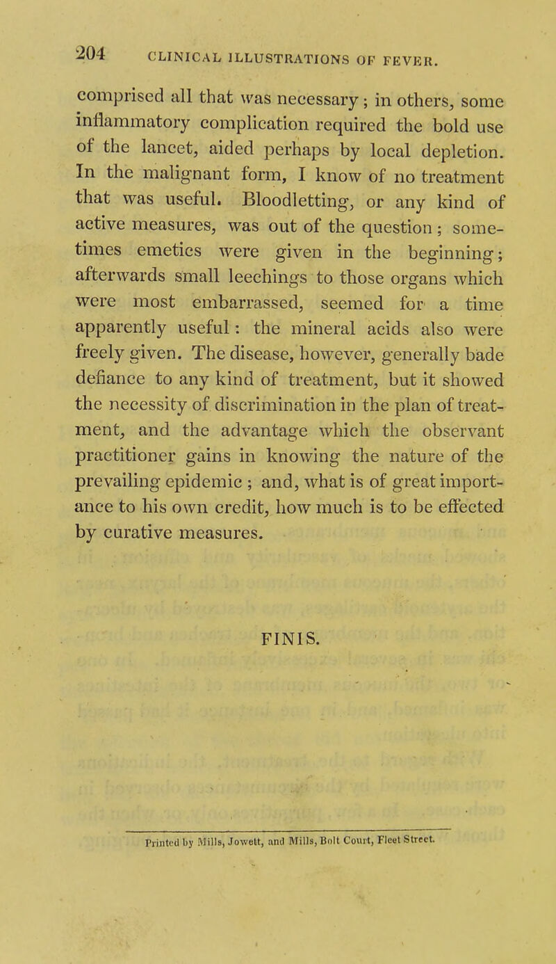 CLINICAL ILLUSTRATIONS OF FEVER. comprised all that was necessary; in others, some inflammatory complication required the bold use of the lancet, aided perhaps by local depletion. In the malignant form, I know of no treatment that was useful. Bloodletting, or any kind of active measures, was out of the question ; some- times emetics were given in the beginning; afterwards small leechings to those organs which were most embarrassed, seemed for a time apparently useful: the mineral acids also were freely given. The disease, however, generally bade defiance to any kind of treatment, but it showed the necessity of discrimination in the plan of treat- ment, and the advantage which the observant practitioner gains in knowing the nature of the prevailing epidemic ; and, what is of great import- ance to his own credit, how much is to be effected by curative measures. FINIS. ri Lilted by Mills, Jowett, anil Mills, Bolt Court, Fleet Street.