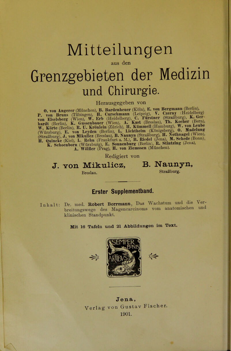 Mitteilungen aus den Grenzgebieten der Medizin und Chirurgie. Herausgegeben von 0. von Angerer (München), B. Bardenheuer (Köln), E. von »ergmann (Berlin) P. von Bruns (Tübingen), H. Curschmann (Leipzig) V. Czerny 'Heidelberg) von Eiseisberg (Wien), W Erb (Heidelberg), C. Fiirstner (ötraßbnrg), K. Ger- IZit tSnf, K. tesenbauer (Wien), A. Käst (Breslau), Th. »j^^g W. Körte (Berlin), R. U. Krönlein (Zürich , IL Kümmell (Hamburg), W. von Leube (Würzburg), E. von Leyden (Berlin), L. Lichtheim (Kön gsberg) 0. Madelung Straßburf J. von Mikulicz (Breslau), B. Nannyn (Straßburg), H. Nothnagel Wien), H Ouincke (Kiel), L. Kehn (Frankfurt a. M.), B. Riedel Jena), M. Schede (Bonn), IL SchoeSn (Würzburg), E. Sonnenburg (Berlin), R. Stintzing (Jena), A. Wölfler (Prag), H. von Ziemssen (München). Redigiert von J. von Mikulicz, B. Naunyn, Breslau. Straßburg. Erster Supplementband. Inhalt: Dr. med. Kobert Borrmann, Das Wachstum und die Ver- breitungswege des Magencarcinoms vom anatomischen und klinischen Standpunkt. Mit 16 Tafeln und 21 Abbildungen im Text. —_ • • —■ Jena, Verlag von Gustav Fischer. 1901. \