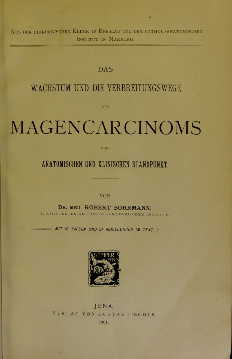 Institut in Marburg. DAS WACHSTUM UND DIE VERBREITUNGSWEGE DES MAGENCARCINOMS VOM ANATOMISCHEN UND KLINISCHEN STANDPUNKT. VON Dr. med. ROBERT BORRMANN, I. ASSISTENTEN AM PATHOL.-ANATOMISCHEN INSTITUT. =| MIT 16 TAFELN UND 21 ABBILDUNGEN IM TEXT. | JENA. VERLAG VON GUSTAV FISCHER. 1901.