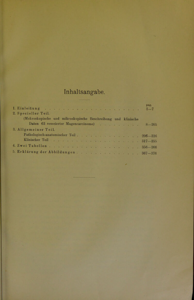 Inhaltsangabe. pag. 1. Einleitung 1 7 2. Specieller Teil. (Makroskopische und mikroskopische Beschreibung und klinische Daten 63 resecierter Magencarcinome) . 8—205 3. Allgemeiner Teil. Pathologisch-anatomischer Teil 206 316 Klinischer Teil 317 355 4. Zwei Tabellen 356-366 5. Erklärung der Abbildungen 367—376