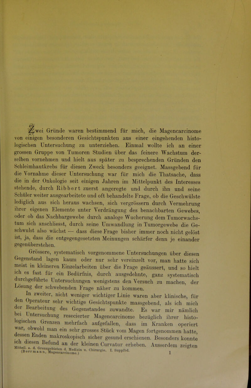 ^wei Gründe waren bestimmend für mich, die Magencarcinome von einigen besonderen Gesichtspunkten aus einer eingehenden histo- logischen Untersuchung zu unterziehen. Einmal wollte ich an einer grossen Gruppe von Tumoren Studien über das feinere Wachstum der- selben vornehmen und hielt aus später zu besprechenden Gründen den Schleimhautkrebs für diesen Zweck besonders geeignet. Massgebend für die Vornahme dieser Untersuchung war für mich die Thatsache, dass die in der Onkologie seit einigen Jahren im Mittelpunkt des Interesses stehende, durch Ribbert zuerst angeregte und durch ihn und seine Schüler weiter ausgearbeitete und oft behandelte Frage, ob die Geschwülste lediglich aus sich heraus wachsen, sich vergrössern durch Vermehrung ihrer eigenen Elemente unter Verdrängung des benachbarten Gewebes, oder ob das Nachbargewebe durch analoge Wucherung dem Tumorwachs- tum sich anschliesst, durch seine Umwandlung in Tumorgewebe die Ge- schwulst also wächst — dass diese Frage bisher immer noch nicht gelöst ist, ja, dass die entgegengesetzten Meinungen schärfer denn je einander gegenüberstehen. Grössere, systematisch vorgenommene Untersuchungen über diesen Gegenstand lagen kaum oder nur sehr vereinzelt vor, man hatte sich meist in kleineren Einzelarbeiten über die Frage geäussert, und so hielt ich es fast für ein Bedürfnis, durch ausgedehnte, ganz systematisch durchgeführte Untersuchungen wenigstens den Versuch zu machen, der Losung der schwebenden Frage näher zu kommen. In zweiter, nicht weniger wichtiger Linie waren aber klinische, für den Operateur sehr wichtige Gesichtspunkte massgebend, als ich mich der Bearbeitung des Gegenstandes zuwandte. Es war mir nämlich bei Untersuchung resecierter Magencarcinome bezüglich ihrer histo- logischen Grenzen mehrfach aufgefallen, dass im Kranken operiert war, obwohl man ein sehr grosses Stück vom Magen fortgenommen hatte, dessen Enden makroskopisch sicher gesund erschienen. Besonders konnte ich diesen Befund an der kleinen Curvatur erheben. Ausserdem zeigten