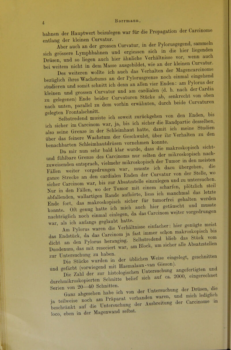 bahnen der Hauptwert beizulegen war für die Propagation der Carcinome entlang der kleinen Curvatur. Aber auch an der grossen Curvatur, in der Pylorusgegend, sammeln sich grössere Lymphbahnen und ergiessen sich in die hier liegenden Drüsen, und so liegen auch hier ähnliche Verhältnisse vor, wenn auch bei weitem nicht in dem Masse ausgebildet, wie an der kleinen Curvatur. Des weiteren wollte ich auch das Verhalten der Magencarcmome bezüglich ihres Wachstums an der Pylorusgrenze noch einmal eingehend studieren und somit schnitt ich denn an allen vier Enden: anii Pyorusder kleinen und grossen Curvatur und am card.alen (d. h. nach der Cardia zu gelegenen) Ende beider Curvaturen Stücke ab, senkrecht von oben nach unten, parallel zu dem vorhin erwähnten, durch beide Curvaturen gelegten Frontalschnitt. ,. Selbstredend musste ich soweit zurückgehen von den Enden bis ich sicher im Carcinom war, ja, bis ich sicher die Bandpart«, desselben also seine Grenze in der Schleimhaut hatte, damit ich meine Studien Ser Z feinere Wachstum der Geschwulst, über ihr Verhalten zu den benachbarten Schleimhautdrüsen vornehmen konnte. Da mir nun sehr bald klar wurde, dass die makroskop.sch sicht- nnd fühlbare Grenze des Carcinoms nur selten der mikroskopisch nach- weisenden entsprach, vielmehr ^«^.^J^^^Z Fällen weiter vorgedrungen war, musste ich dazu ubergehen die ganze Strecke an den cardialen Enden der Curvatur von der Stelle wo fcher Carcinom war, bis zur Absatzstelle einzulegen und zv' — - Nur in den Fällen, wo der Tumor mit einem scharfen plotzhch ste. Sal enden, wal.ar'tigen Bande aufhörte Hess ich Ende fort, das makroskopisch sicher für tumorfrei gehalten werden konnte Oft genug hatte ich mich auch hier getauscht und musste iachtäglich noch'einmal einlegen, da das Carcinom weiter vorgedrungen wqv al« ich anfangs geglaubt hatte. t ' im PyloruTwaren die Verhältnisse einfacher: hier genügte meis aui ryioi iib vva immer schon makroskopisch bis das Endstück, da das Carcinom ja ^ ^ dag gtUck vom dicht an den Pylorus heranging. Selbrtr^ad AbsatzsteUen Duodenum, das mit reseciert war, am ÜIock, um ZM rsTi^u^n Tn der üblichen Weise eingelegt, geschnitten Die Z,ani aer zu » . , f ca_ 2000, eingerechnet durchmikroskopierten Schnitte bebet sicn Serien von 20-40 Schnitten. TTnterSttchung der Drüsen, die Ganz •^^'^Tt^a mich lediglich t^^^U aer Ausbreitung der Carcinome in loco, eben in der Magenwand selbst.