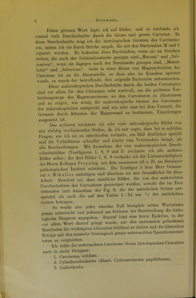 Einen grossen Wert legte ich auf Bilder, und so zeichnete ich einmal viele Durchschnitte durch die kleine und grosse Curvatur. In diese Durchschnitte trug ich die histologischen Grenzen des Carcinoms ein, indem ich sie durch Striche angab, die mit den Buchstaben M und S signiert wurden. Es bedeuten diese Buchstaben, wenn sie an Strichen stehen, die nach der Schleimhautseite gezogen sind „Mucosa und „Sub- nracosa, wenn sie dagegen nach der Serosaseite gezogen sind, „Muscu- latur und „Subserosa. Geht in einer dieser vier Magenschichten das Carcinom bis an die Absatzstelle, so dass also im Kranken operiert wurde, so wurde der betreffende, dies zeigende Buchstabe unterstrichen. Diese makroskopischen Durchschnitte durch die beiden Curvaturen sind vor allem für den Chirurgen sehr wertvoll, um die gröberen Ver- breitungswege des Magencarcinoms an den Curvaturen zu illustrieren und zu zeigen, wie wenig die makroskopische Grenze des Carcinoms der mikroskopischen entspricht und wie sehr man bei dem Versuch, die Grenzen durch Abtasten der Magenwand zu bestimmen, Täuschungen ausgesetzt ist. Des weiteren zeichnete ich sehr viele mikroskopische Bilder von mir wichtig erscheinenden Stellen, da ich mir sagte, dass bei so subtilen Fragen, wie ich sie zu entscheiden vorhatte, ein Bild deutlicher spricht und die Verhältnisse schneller und klarer zum Verständnis bringt, als alle Beschreibungen. Mit Ausnahme der vier makroskopischen Durch- schnittsbilder (Textfiguren 1, 8, 9 und 5) zeichnete ich alle anderen Bilder selbst; die drei Bilder 1, 8, 9 verdanke ich der Liebenswürdigkeit des Herrn Kollegen Preysing, mit dem zusammen ich s. Zt. am Breslauer pathologischen Institut arbeitete. Die Textfigur 5 Hess Herr Geheim- rat v Mikulicz anfertigen und überliess sie mir freundlichst für diese Arbeit. Erwähnt sei, dass sämtliche Bilder, die von den senkrechten Durchschnitten der Curvaturen gezeichnet wurden, sowohl die im lext stehenden (mit Ausnahme der Fig. 9, die der natürlichen Grosse ent- spricht) als auch die auf den Tafeln I-XI nur '/s der natürlichen Grösse betragen. . . So wurde also jeder einzelne Fall bezüglich seines Wachstums genau untersucht und jedesmal am Schlüsse der Beschreibung die histo- logische Diagnose angegeben. Darauf folgt eine kurze Epikrise in der vor allem Wert darauf gelegt wurde, aus den anatomisch gefundenen Resultaten die wichtigsten klinischen Schlüsse zu ziehen und die klinischen Erfolge mit den nunmehr histologisch genau untersuchten Operationsresul- taten zu vergleichen. Ich teilte die untersuchten Carcinome ihrem histologischen Charakter nach in sechs Gruppen: 1. Carcinoma solidum. 2. Cylinderzellenkrebs (Abart: Cystocarcmoma papilhferum). 3. Gallertkrebs.