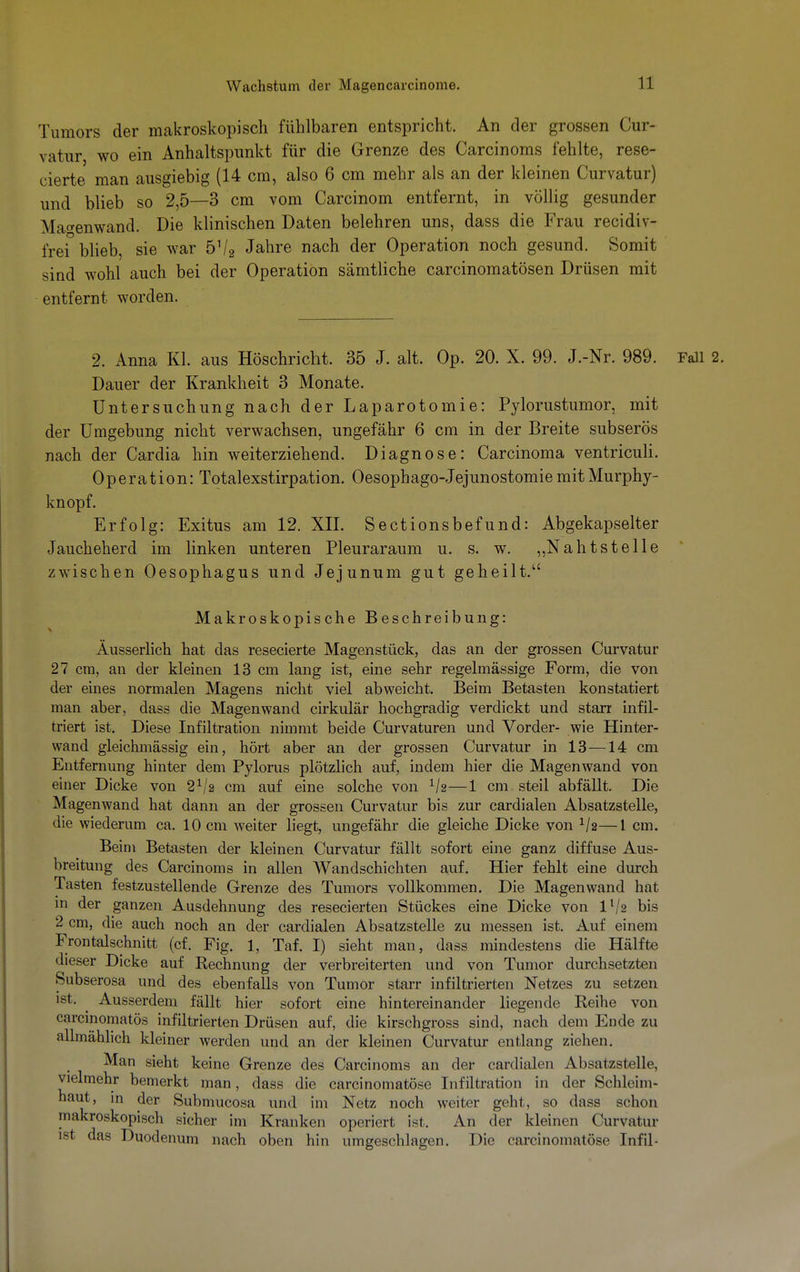 Tumors der makroskopisch fühlbaren entspricht. An der grossen Cur- vatur wo ein Anhaltspunkt für die Grenze des Carcinoms fehlte, rese- cierte man ausgiebig (14 cm, also 6 cm mehr als an der kleinen Curvatur) und blieb so 2,5—3 cm vom Carcinom entfernt, in völlig gesunder Ma^enwand. Die klinischen Daten belehren uns, dass die Frau recidiv- frei blieb, sie war 51/2 Jahre nach der Operation noch gesund. Somit sind wohl auch bei der Operation sämtliche carcinomatösen Drüsen mit entfernt worden. 2. Anna Kl. aus Höschricht. 35 J. alt. Op. 20. X. 99. J.-Nr. 989. Fall 2. Dauer der Krankheit 3 Monate. Untersuchung nach der Laparotomie: Pylorustumor, mit der Umgebung nicht verwachsen, ungefähr 6 cm in der Breite subserös nach der Cardia hin weiterziehend. Diagnose: Carcinoma ventriculi. Operation: Totalexstirpation. Oesophago-Jejunostomie mit Murphy- knopf. Erfolg: Exitus am 12. XII. Sectionsbefund: Abgekapselter Jaucheherd im linken unteren Pleuraraum u. s. w. „Nahtstelle zwischen Oesophagus und Jejunum gut geheilt.1' Makroskopische Beschreibung: Äusserlich hat das resecierte Magen stück, das an der grossen Curvatur 27 cm, an der kleinen 13 cm lang ist, eine sehr regelmässige Form, die von der eines normalen Magens nicht viel abweicht. Beim Betasten konstatiert man aber, dass die Magen wand cirkulär hochgradig verdickt und starr infil- triert ist. Diese Infiltration nimmt beide Curvaturen und Vorder- wie Hinter- wand gleickmässig ein, hört aber an der grossen Curvatur in 13 —14 cm Entfernung hinter dem Pylorus plötzlich auf, indem hier die Magenwand von einer Dicke von 21/2 cm auf eine solche von 1/g—1 cm steil abfällt. Die Magenwand hat dann an der grossen Curvatur bis zur cardialen Absatzstelle, die wiederum ca. 10 cm weiter liegt, ungefähr die gleiche Dicke von V2—1 cm. Beim Betasten der kleinen Curvatur fällt sofort eine ganz diffuse Aus- breitung des Carcinoms in allen Wandschichten auf. Hier fehlt eine durch Tasten festzustellende Grenze des Tumors vollkommen. Die Magenwand hat in der ganzen Ausdehnung des resecierten Stückes eine Dicke von ll/2 bis 2 cm, die auch noch an der cardialen Absatzstelle zu messen ist. Auf einem Frontalschnitt (cf. Fig. 1, Taf. I) sieht man, dass mindestens die Hälfte dieser Dicke auf Rechnung der verbreiterten und von Tumor durchsetzten Subserosa und des ebenfalls von Tumor starr infiltrierten Netzes zu setzen ist. ^ Ausserdem fällt hier sofort eine hintereinander liegende Reihe von carcinomatös infiltrierten Drüsen auf, die kirschgross sind, nach dem Ende zu allmählich kleiner werden und an der kleinen Curvatur entlang ziehen. Man sieht keine Grenze des Carcinoms an der cardialen Absatzstelle, vielmehr bemerkt man, dass die carcinomatöse Infiltration in der Schleim- haut, in der Submucosa und im Netz noch weiter geht, so dass schon makroskopisch sicher im Kranken operiert ist. An der kleinen Curvatur ist das Duodenum nach oben hin umgeschlagen. Die carcinomatöse Infil-