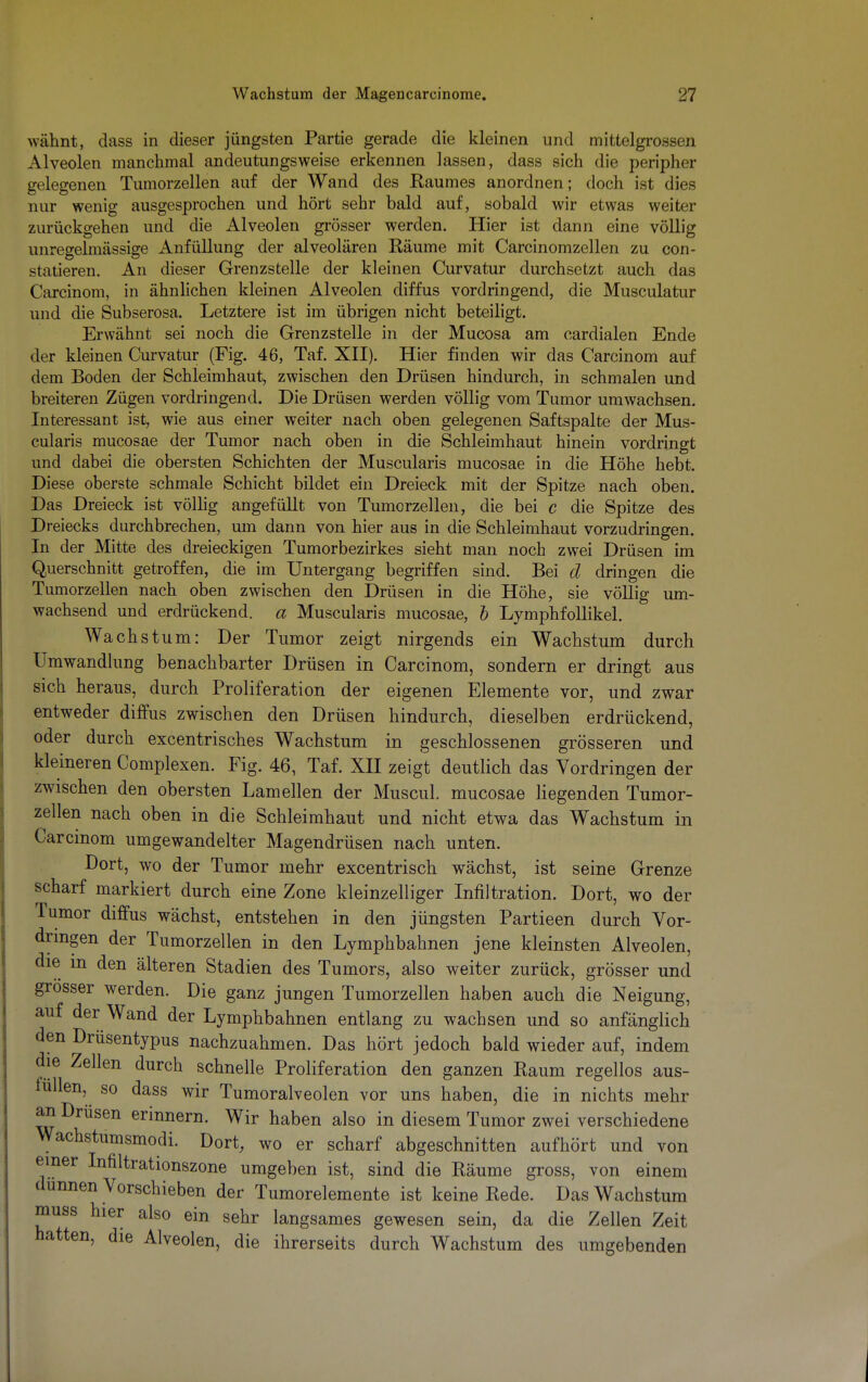 wähnt, dass in dieser jüngsten Partie gerade die kleinen und mittelgrossen Alveolen manchmal andeutungsweise erkennen lassen, dass sich die peripher gelegenen Tumorzellen auf der Wand des Raumes anordnen; doch ist dies nur wenig ausgesprochen und hört sehr bald auf, sobald wir etwas weiter zurückgehen und die Alveolen grösser werden. Hier ist dann eine völlig unregelmässige Anfüllung der alveolären Räume mit Carcinomzellen zu con- statieren. An dieser Grenzstelle der kleinen Curvatur durchsetzt auch das Carcinom, in ähnlichen kleinen Alveolen diffus vordringend, die Musculatur und die Subserosa. Letztere ist im übrigen nicht beteiligt. Erwähnt sei noch die Grenzstelle in der Mucosa am cardialen Ende der kleinen Curvatur (Fig. 46, Taf. XII). Hier finden wir das Carcinom auf dem Boden der Schleimhaut, zwischen den Drüsen hindurch, in schmalen und breiteren Zügen vordringend. Die Drüsen werden völlig vom Tumor umwachsen. Interessant ist, wie aus einer weiter nach oben gelegenen Saftspalte der Mus- cularis mucosae der Tumor nach oben in die Schleimhaut hinein vordringt und dabei die obersten Schichten der Muscularis mucosae in die Höhe hebt. Diese oberste schmale Schicht bildet ein Dreieck mit der Spitze nach oben. Das Dreieck ist völlig angefüllt von Tumorzellen, die bei c die Spitze des Dreiecks durchbrechen, um dann von hier aus in die Schleimhaut vorzudringen. In der Mitte des dreieckigen Tumorbezirkes sieht man noch zwei Drüsen im Querschnitt getroffen, die im Untergang begriffen sind. Bei d dringen die Tumorzellen nach oben zwischen den Drüsen in die Höhe, sie völlig um- wachsend und erdrückend, a Muscularis mucosae, b Lymphfollikel. Wachstum: Der Tumor zeigt nirgends ein Wachstum durch Umwandlung benachbarter Drüsen in Carcinom, sondern er dringt aus sich heraus, durch Proliferation der eigenen Elemente vor, und zwar entweder diffus zwischen den Drüsen hindurch, dieselben erdrückend, oder durch excentrisches Wachstum in geschlossenen grösseren und kleineren Complexen. Fig. 46, Taf. XII zeigt deutlich das Vordringen der zwischen den obersten Lamellen der Muscul. mucosae liegenden Tumor- zellen nach oben in die Schleimhaut und nicht etwa das Wachstum in Carcinom umgewandelter Magendrüsen nach unten. Dort, wo der Tumor mehr excentrisch wächst, ist seine Grenze scharf markiert durch eine Zone kleinzelliger Infiltration. Dort, wo der Tumor diffus wächst, entstehen in den jüngsten Partieen durch Vor- dringen der Tumorzellen in den Lymphbahnen jene kleinsten Alveolen, die in den älteren Stadien des Tumors, also weiter zurück, grösser und grösser werden. Die ganz jungen Tumorzellen haben auch die Neigung, auf der Wand der Lymphbahnen entlang zu wachsen und so anfänglich den Drüsentypus nachzuahmen. Das hört jedoch bald wieder auf, indem die Zellen durch schnelle Proliferation den ganzen Raum regellos aus- füllen, so dass wir Tumoralveolen vor uns haben, die in nichts mehr an Drüsen erinnern. Wir haben also in diesem Tumor zwei verschiedene Wachstumsmodi. Dort, wo er scharf abgeschnitten aufhört und von einer Infiltrationszone umgeben ist, sind die Räume gross, von einem dünnen Vorschieben der Tumorelemente ist keine Rede. Das Wachstum muss hier also ein sehr langsames gewesen sein, da die Zellen Zeit hatten, die Alveolen, die ihrerseits durch Wachstum des umgebenden
