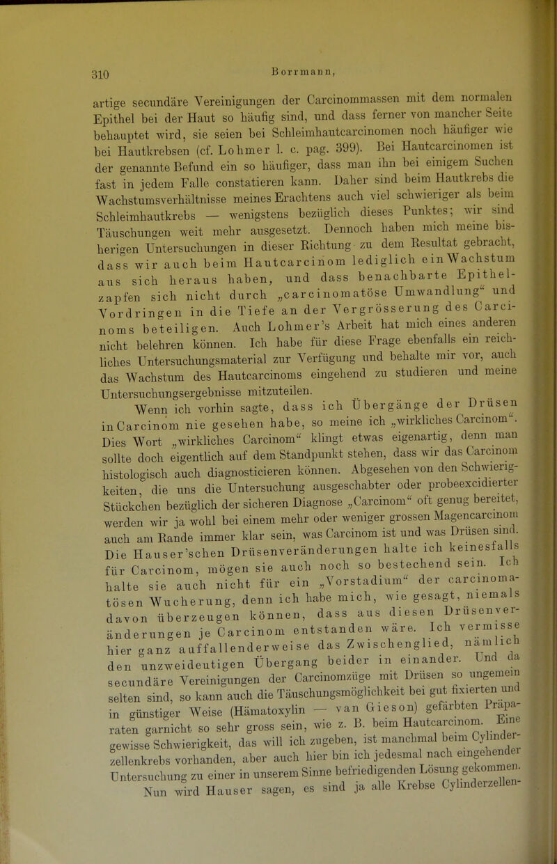 artige secundäre Vereinigungen der Carcinommassen mit dem normalen Epithel bei der Haut so häufig sind, und dass ferner von mancher Seite behauptet wird, sie seien bei Schleimhautcarcinomen noch häufiger wie bei Hautkrebsen (cf. Lohmer 1. c. pag. 399). Bei Hautcarcinomen ist der genannte Befund ein so häufiger, dass man ihn bei einigem Suchen fast in jedem Falle constatieren kann. Daher sind beim Hautkrebs die Wachstumsverhältnisse meines Erachtens auch viel schwieriger als beim Schleimhautkrebs — wenigstens bezüglich dieses Punktes; wir sind Täuschungen weit mehr ausgesetzt. Dennoch haben mich meine bis- herigen Untersuchungen in dieser Richtung zu dem Resultat gebracht, dass wir auch beim Hautcarcinoni lediglich einWachstum aus sich heraus haben, und dass benachbarte Epithel- zapfen sich nicht durch „carcinomatöse Umwandlung und Vordringen in die Tiefe an der Vergrösserung des Carci- noms beteiligen. Auch Lohmer's Arbeit hat mich eines anderen nicht belehren können. Ich habe für diese Frage ebenfalls ein reich- liches Untersuchungsmaterial zur Verfügung und behalte mir vor, auch das Wachstum des Hautcarcinoms eingehend zu studieren und meine Untersuchungsergebnisse mitzuteilen. Wenn ich vorhin sagte, dass ich Übergänge der Drusen inCarcinom nie gesehen habe, so meine ich „wirkliches Carcinom. Dies Wort „wirkliches Carcinom klingt etwas eigenartig, denn man sollte doch eigentlich auf dem Standpunkt stehen, dass wir das Carcmom histologisch auch diagnosticieren können. Abgesehen von den Schwierig- keiten, die uns die Untersuchung ausgeschabter oder probeexcidierter Stückchen bezüglich der sicheren Diagnose „Carcinoni oft genug bereitet, werden wir ja wohl bei einem mehr oder weniger grossen Magencarcmom auch am Rande immer klar sein, was Carcinom ist und was Drusen sind. Die Hauser'schen Drüsenveränderungen halte ich kemesialis für Carcinom, mögen sie auch noch so bestechend sein, lcn halte sie auch nicht für ein „Vorstadium« der carcmoma- tösen Wucherung, denn ich habe mich, wie gesagt, niemals davon überzeugen können, dass aus diesen Drusenver- änderungen je Carcinom entstanden wäre. Ich vermisse hier ganz aaffallenderweise das Zwischenglied, namhcb den unzweideutigen Übergang beider in einander. Und da secundäre Vereinigungen der Carcinomzüge mit Drüsen so ungemein selten sind, so kann auch die Täuschungsmöglichkeit bei gut fixierten und in günstiger Weise (Hämatoxylin van Giesen) gefärbten Präpa- raten garnicht so sehr gross sein, wie z. B beim Hautcarcmon, Eine gewisse Schwierigkeit, das will ich zugeben, ist manchmal beim Cy mde - zellenkrebs vorhanden, aber auch hier bin ich jedesmal nach eingehend Untersuchung zu einer in unserem Sinne befriedigenden Losung g^; Nun wird Hauser sagen, es sind ja alle Krebse Cylmderzellen