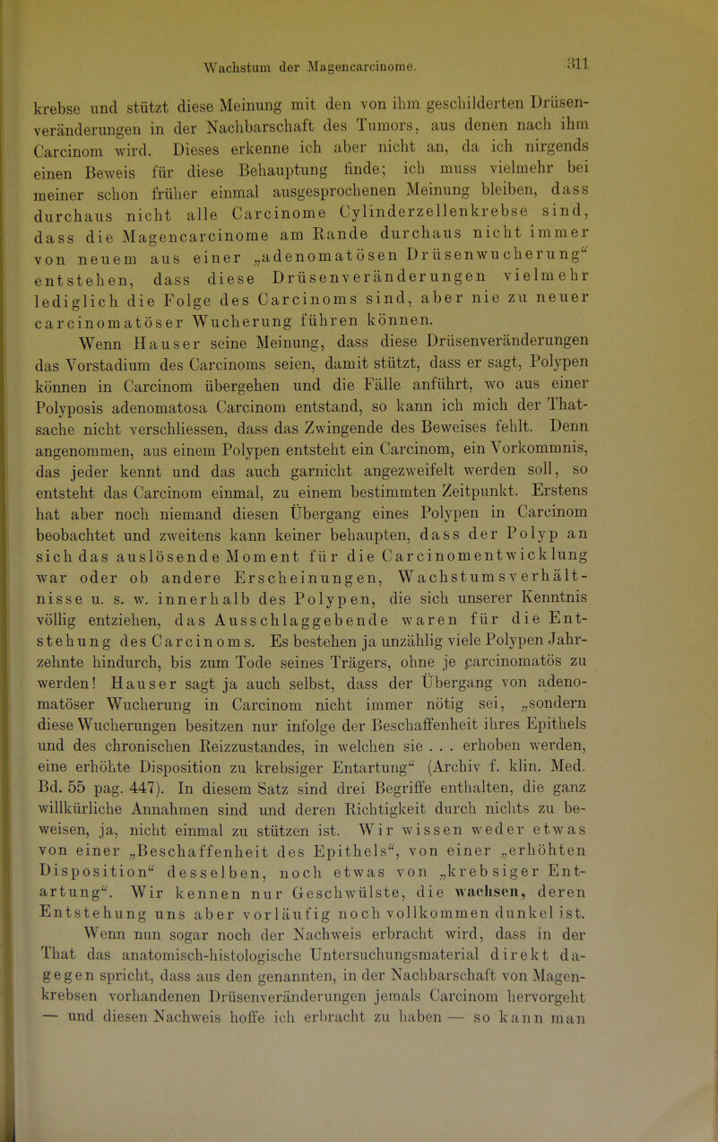 krebse und stützt diese Meinung mit den von ihm geschilderten Drüsen- veränderungen in der Nachbarschaft des Tumors, aus denen nach ihm Carcinom wird. Dieses erkenne ich aber nicht an, da ich nirgends einen Beweis für diese Behauptung finde; ich muss vielmehr bei meiner schon früher einmal ausgesprochenen Meinung bleiben, dass durchaus nicht alle Carcinome Cylinderzellenkrebse sind, dass die Magencarcinome am Rande durchaus nicht immer von neuem aus einer „adenomatösen Drüsenwucherung entstehen, dass diese Drüsenveränderungen vielmehr lediglich die Folge des Carcinoms sind, aber nie zu neuer carcinomatöser Wucherung führen können. Wenn Haus er seine Meinung, dass diese Drüsenveränderungen das Vorstadium des Carcinoms seien, damit stützt, dass er sagt, Polypen können in Carcinom übergehen und die Fälle anführt, wo aus einer Polyposis adenomatosa Carcinom entstand, so kann ich mich der That- sache nicht verschliessen, dass das Zwingende des Beweises fehlt. Denn angenommen, aus einem Polypen entsteht ein Carcinom, ein Vorkommnis, das jeder kennt und das auch garnicht angezweifelt werden soll, so entsteht das Carcinom einmal, zu einem bestimmten Zeitpunkt. Erstens hat aber noch niemand diesen Übergang eines Polypen in Carcinom beobachtet und zweitens kann keiner behaupten, dass der Polyp an sich das auslösende Moment für die Carcinomentwicklung war oder ob andere Erscheinungen, Wachstums Verhält- nisse u. s. w. innerhalb des Polypen, die sich unserer Kenntnis völlig entziehen, das Ausschlaggebende waren für die Ent- stehung desCarcinoms. Es bestehen ja unzählig viele Polypen Jahr- zehnte hindurch, bis zum Tode seines Trägers, ohne je parcinomatös zu werden! Haus er sagt ja auch selbst, dass der Übergang von adeno- matöser Wucherung in Carcinom nicht immer nötig sei, „sondern diese Wucherungen besitzen nur infolge der Beschaffenheit ihres Epithels und des chronischen Reizzustandes, in welchen sie . . . erhoben werden, eine erhöhte Disposition zu krebsiger Entartung (Archiv f. klin. Med. Bd. 55 pag. 447). In diesem Satz sind drei Begriffe enthalten, die ganz willkürliche Annahmen sind und deren Richtigkeit durch nichts zu be- weisen, ja, nicht einmal zu stützen ist. Wir wissen weder etwas von einer „Beschaffenheit des Epithels, von einer „erhöhten Disposition desselben, noch etwas von ;;kreb siger Ent- artung. Wir kennen nur Geschwülste, die wachsen, deren Entstehung uns aber vorläufig noch vollkommen dunkel ist. Wenn nun sogar noch der Nachweis erbracht wird, dass in der That das anatomisch-histologische Untersuchungsmaterial direkt da- gegen spricht, dass aus den genannten, in der Nachbarschaft von Magen- krebsen vorhandenen Drüsenveränderungen jemals Carcinom hervorgeht — und diesen Nachweis hoffe ich erbracht zu haben— so kann man