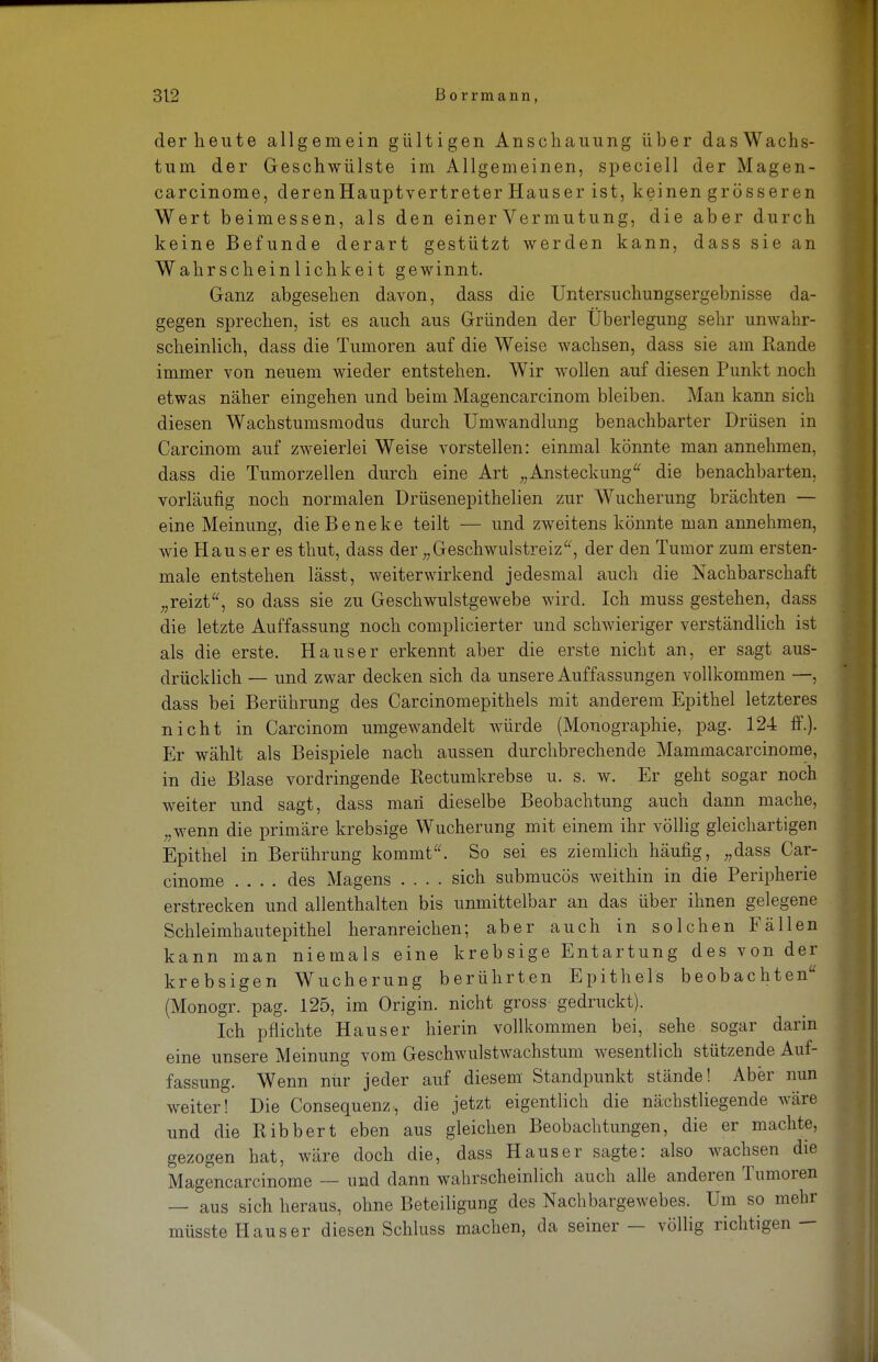 derheute allgemein gültigen Anschauung über dasWachs- tum der Geschwülste im Allgemeinen, speciell der Magen- carcinome, deren Haupt Vertreter Hauser ist, keinen grösseren Wert beimessen, als den einer Vermutung, die aber durch keine Befunde derart gestützt werden kann, dass sie an Wahrscheinlichkeit gewinnt. Ganz abgesehen davon, dass die Untersuchungsergebnisse da- gegen sprechen, ist es auch aus Gründen der Überlegung sehr unwahr- scheinlich, dass die Tumoren auf die Weise wachsen, dass sie am Rande immer von neuem wieder entstehen. Wir wollen auf diesen Punkt noch etwas näher eingehen und beim Magencarcinom bleiben. Man kann sich diesen Wachstumsmodus durch Umwandlung benachbarter Drüsen in Carcinom auf zweierlei Weise vorstellen: einmal könnte man annehmen, dass die Tumorzellen durch eine Art „Ansteckung die benachbarten, vorläufig noch normalen Drüsenepithelien zur Wucherung brächten — eine Meinung, dieBeneke teilt — und zweitens könnte man annehmen, wie Haus er es thut, dass der „Geschwulstreiz, der den Tumor zum ersten- mal entstehen lässt, weiterwirkend jedesmal auch die Nachbarschaft „reizt, so dass sie zu Geschwulstgewebe wird. Ich muss gestehen, dass die letzte Auffassung noch complicierter und schwieriger verständlich ist als die erste. Hauser erkennt aber die erste nicht an, er sagt aus- drücklich — und zwar decken sich da unsere Auffassungen vollkommen —, dass bei Berührung des Carcinomepithels mit anderem Epithel letzteres nicht in Carcinom umgewandelt würde (Monographie, pag. 124 ff.). Er wählt als Beispiele nach aussen durchbrechende Mammacarcinome, in die Blase vordringende Rectumkrebse u. s. w. Er geht sogar noch weiter und sagt, dass man* dieselbe Beobachtung auch dann mache, „wenn die primäre krebsige Wucherung mit einem ihr völlig gleichartigen Epithel in Berührung kommt. So sei es ziemlich häufig, „dass Car- cinome .... des Magens .... sich submucös weithin in die Peripherie erstrecken und allenthalten bis unmittelbar an das über ihnen gelegene Schleimhautepithel heranreichen; aber auch in solchen Fällen kann man niemals eine krebsige Entartung des von der krebsigen Wucherung berührten Epithels beobachten (Monogr. pag. 125, im Origin. nicht gross gedruckt), Ich pflichte Hauser hierin vollkommen bei, sehe sogar darin eine unsere Meinung vom Geschwulstwachstum wesentlich stützende Auf- fassung. Wenn nur jeder auf diesem Standpunkt stände! Aber nun weiter! Die Consequenz, die jetzt eigentlich die nächstliegende wäre und die Ribbert eben aus gleichen Beobachtungen, die er machte, gezogen hat, wäre doch die, dass Haus er sagte: also wachsen die Magencarcinome — und dann wahrscheinlich auch alle anderen Tumoren — aus sich heraus, ohne Beteiligung des Nachbargewebes. Um so mehr müsste Haus er diesen Schluss machen, da seiner — völlig richtigen —