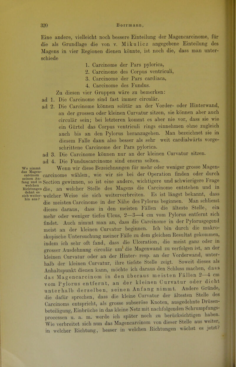Eine andere, vielleicht noch bessere Einteilung der Magencarcinome, für die als Grundlage die von v. Mikulicz angegebene Einteilung des Magens in vier Kegionen dienen könnte, ist noch die, dass man unter- schiede 1. Carcinome der Pars pylorica, 2. Carcinome des Corpus ventriculi, 3. Carcinome der Pars cardiaca, 4. Carcinome des Fundus. Zu diesen vier Gruppen wäre zu bemerken: ad 1. Die Carcinome sind fast immer circulär. ad 2. Die Carcinome können solitär an der Vorder- oder Hinterwand, an der grossen oder kleinen Curvatur sitzen, sie können aber auch circulär sein; bei letzteren kommt es aber nie vor, dass sie wie ein Gürtel das Corpus ventriculi rings einnehmen ohne zugleich auch bis an den Pylorus heranzugehen. Man bezeichnet sie in diesem Falle dann also besser als sehr weit cardialwärts vorge- schrittene Carcinome der Pars pylorica. ad 3. Die Carcinome können nur an der kleinen Curvatur sitzen, ad 4. Die Funduscarcinome sind enorm selten, wo nimmt Wenn wir diese Bezeichnungen für mehr oder weniger grosse Magen- dcarSomcarcinome wählen, wie wir sie bei der Operation finden oder durch fangend üi Section gewinnen, so ist eine andere, wichtigere und schwierigere Frage EkäunTendie, an welcher Stelle des Magens die Carcinome entstehen und in sicÄitTr- welcher Weise sie sich weiterverbreiten. Es ist längst bekannt, dass hinaus? ^ meisten Carcinome in der Nähe des Pylorus beginnen. Man schliesst dieses daraus, dass in den meisten Fällen die älteste Stelle, ein mehr oder weniger tiefes Ulcus, 2—3—4 cm vom Pylorus entfernt sich findet. Auch nimmt man an, dass die Carcinome in der Pylorusgegend meist an der kleinen Curvatur beginnen. Ich bin durch die makro- skopische Untersuchung meiner Fälle zu dem gleichen Resultat gekommen, indem ich sehr oft fand, dass die Ulceration, die meist ganz oder in grosser Ausdehnung circulär um die Magenwand zu verfolgen ist, an der kleinen Curvatur oder an der Hinter- resp. an der Vorderwand, unter- halb der kleinen Curvatur, ihre tiefste Stelle zeigt. Soweit dieses als Anhaltspunkt dienen kann, möchte ich daraus den Schluss machen, dass das Magencarcinom in den überaus meisten Fällen 2—4 cm vom Pylorus entfernt, an der kleinen Curvatur oder dicht unterhalb derselben, seinen Anfang nimmt. Andere Gründe, die dafür sprechen, dass die kleine Curvatur der ältesten Stelle des Carcinoms entspricht, als grosse subseröse Knoten, ausgedehnte Drüsen- beteiligung, Einbrüche in das kleine Netz mit nachfolgenden Schrumpfungs- processen u. a. m. werde ich später noch zu berücksichtigen haben. Wie verbreitet sich nun das Magencarcinom von dieser Stelle aus weiter, in welcher Richtung, besser in welchen Richtungen wächst es jetzt ?