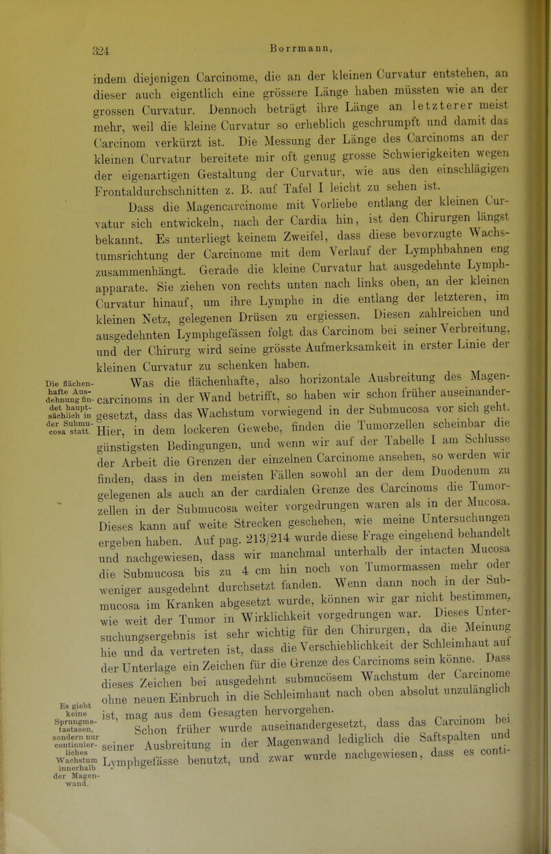 304 Borrmann, Die flächen- indem diejenigen Carcinome, die an der kleinen Curvatur entstehen, an dieser auch eigentlich eine grössere Länge haben müssten wie an der grossen Curvatur. Dennoch beträgt ihre Länge an letzterer meist mehr, weil die kleine Curvatur so erheblich geschrumpft und damit das Carcinom verkürzt ist. Die Messung der Länge des Carcinoms an der kleinen Curvatur bereitete mir oft genug grosse Schwierigkeiten wegen der eigenartigen Gestaltung der Curvatur, wie aus den einschlägigen Frontaldurchschnitten z. B. auf Tafel I leicht zu sehen ist. Dass die Magencarcinome mit Vorliebe entlang der kleinen Cur- vatur sich entwickeln, nach der Cardia hin, ist den Chirurgen längst bekannt. Es unterliegt keinem Zweifel, dass diese bevorzugte Wachs- tumsrichtung der Carcinome mit dem Verlauf der Lymphbahnen eng zusammenhängt. Gerade die kleine Curvatur hat ausgedehnte Lymph- apparate. Sie ziehen von rechts unten nach links oben, an der kleinen Curvatur hinauf, um ihre Lymphe in die entlang der letzteren, im kleinen Netz, gelegenen Drüsen zu ergiessen. Diesen zahlreichen und ausgedehnten Lymphgefässen folgt das Carcinom bei seiner Verbreitung, und der Chirurg wird seine grösste Aufmerksamkeit m erster Linie der kleinen Curvatur zu schenken haben. Was die flächenhafte, also horizontale Ausbreitung des Magen- dlnuog fi8n- carcinoms in der Wand betrifft, so haben wir schon früher auseinander- geht -setzt, dass das Wachstum vorwiegend in der Submucosa vor sich geht. tÄTHier, in dem lockeren Gewebe, finden die Tumorzellen scheinbar die günstigsten Bedingungen, und wenn wir auf der Tabelle I am Schlüsse der Arbeit die Grenzen der einzelnen Carcinome ansehen, so werden wir finden, dass in den meisten Fällen sowohl an der dem Duodenum zu gelegenen als auch an der cardialen Grenze des Carcinoms die Tumor- zellen in der Submucosa weiter vorgedrungen waren als m der Mucosa. Dieses kann auf weite Strecken geschehen, wie meine Untersuchungen ergeben haben. Auf pag. 213/214 wurde diese Frage eingehend behandelt und nachgewiesen, dass wir manchmal unterhalb der mtacten Mucosa die Submucosa bis zu 4 cm hin noch von Tumormassen mehr oder weniger ausgedehnt durchsetzt fanden. Wenn dann noch m der bub- mucosa im Kranken abgesetzt wurde, können wir gar nicht bestimmen, wie weit der Tumor in Wirklichkeit vorgedrungen war Dieses Untei- suchungsergebnis ist sehr wichtig für den Chirurgen da die Meinung hie un! da vertreten ist, dass die Verschieblichkeit der Schleimhaut auf der Unterlage ein Zeichen für die Grenze des Carcinoms sein könne. Dass dteses Zeichen bei ausgedehnt submucösem Wachstum der Carcinoin ohne neuen Einbruch in die Schleimhaut nach oben absolut unzulänglich Ek«n5* ist mag aus dem Gesagten hervorgehen. TSET ' slon früher wurde auseinandergesetzt, dass das Carcinom bei Ä^seiner Ausbreitung in der Magenwand lediglich die Saftspalten und uches öeinei ^uo ö „Tinvrlp mrhp-pwipsen dass es conti- wachstum LYraphgefässe benutzt, und zwar wurde nachgewiesen, u<ib innerhalb J 1 0 der Magen- wand.