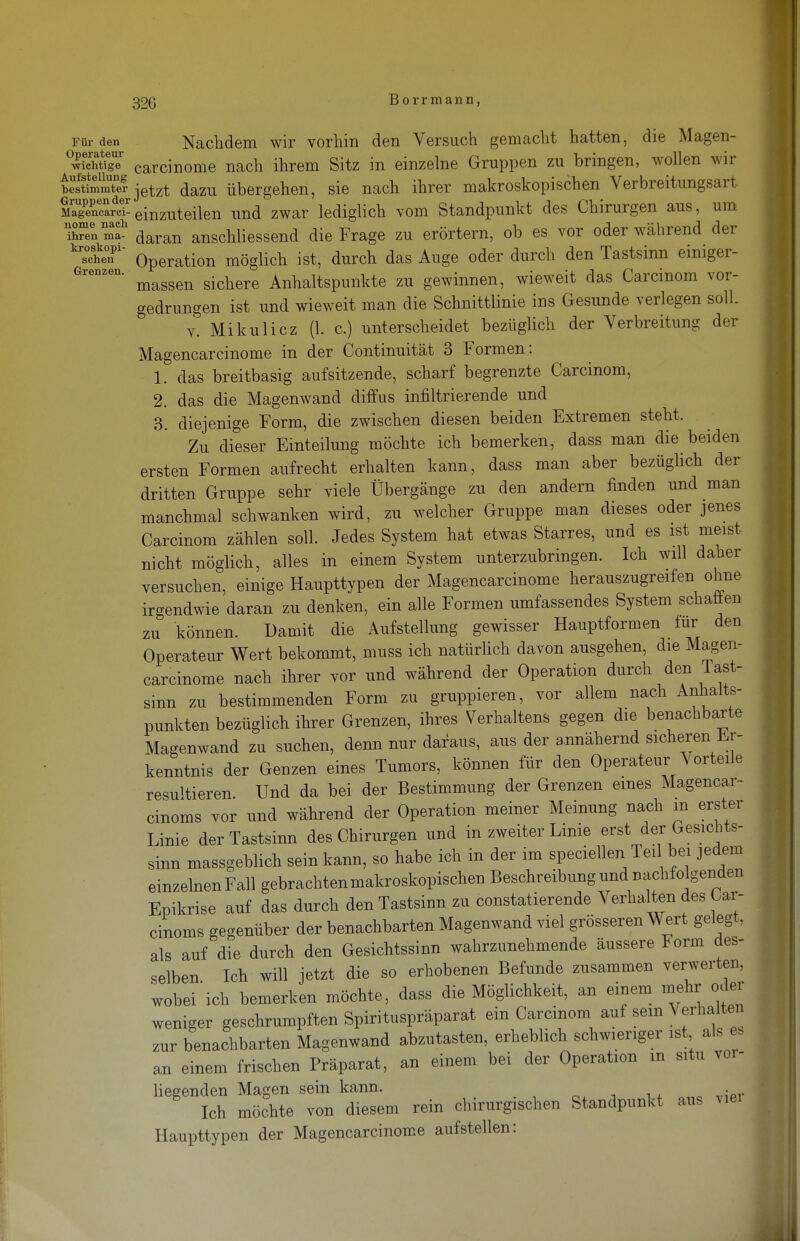 Für den Operateur ■wichtige Aufstellung bestimmter Gruppen der Älagencarci- nome nach ihren ma- kroskopi- schen Grenzen. Nachdem wir vorhin den Versuch gemacht hatten, die Magen- carcinome nach ihrem Sitz in einzelne Gruppen zu bringen, wollen wir jetzt dazu übergehen, sie nach ihrer makroskopischen Verbreitungsart einzuteilen und'zwar lediglich vom Standpunkt des Chirurgen aus, um daran anschliessend die Frage zu erörtern, ob es vor oder während der Operation möglich ist, durch das Auge oder durch den Tastsinn einiger- massen sichere Anhaltspunkte zu gewinnen, wieweit das Carcinom vor- gedrungen ist und wieweit man die Schnittlinie ins Gesunde verlegen soll v. Mikulicz (1. c.) unterscheidet bezüglich der Verbreitung der Magencarcinome in der Continuität 3 Formen: 1. das breitbasig aufsitzende, scharf begrenzte Carcinom, 2. das die Magenwand diffus infiltrierende und 3. diejenige Form, die zwischen diesen beiden Extremen steht. Zu dieser Einteilung möchte ich bemerken, dass man die beiden ersten Formen aufrecht erhalten kann, dass man aber bezüglich der dritten Gruppe sehr viele Übergänge zu den andern finden und man manchmal schwanken wird, zu welcher Gruppe man dieses oder jenes Carcinom zählen soll. Jedes System hat etwas Starres, und es ist meist nicht möglich, alles in einem System unterzubringen. Ich will daher versuchen, einige Haupttypen der Magencarcinome herauszugreifen ohne irgendwie daran zu denken, ein alle Formen umfassendes System schafien zu können. Damit die Aufstellung gewisser Hauptformen lur den Operateur Wert bekommt, muss ich natürlich davon ausgehen, die Magen- carcinome nach ihrer vor und während der Operation durch den Tast- sinn zu bestimmenden Form zu gruppieren, vor allem nach Anhalts- punkten bezüglich ihrer Grenzen, ihres Verhaltens gegen die benachbarte Magenwand zu suchen, denn nur daraus, aus der annähernd sicheren Er- kenntnis der Genzen eines Tumors, können für den Operateur Vorteile resultieren. Und da bei der Bestimmung der Grenzen eines Magencar- cinoms vor und während der Operation meiner Meinung nach m erster Linie der Tastsinn des Chirurgen und in zweiter Linie erst der Gesichts- sinn massgeblich sein kann, so habe ich in der im speciellen Teil bei jedem einzelnen Fall gebrachten makroskopischen Beschreibung und nachfolgenden Epikrise auf das durch den Tastsinn zu constatierende Verhalten des Oar- cinoms gegenüber der benachbarten Magenwand viel grösseren Wert gelegt, als auf die durch den Gesichtssinn wahrzunehmende äussere Form des- selben Ich will jetzt die so erhobenen Befunde zusammen verwerten, wobei'ich bemerken möchte, dass die Möglichkeit, an einem mehi- oder weniger geschrumpften Spirituspräparat ein Carcinom auf sein \ erhalten zur benachbarten Magenwand abzutasten, erheblich schwieriger ist als » an einem frischen Präparat, an einem bei der Operation m situ vor- liegenden Magen sein kann. Ich möchte von diesem rein chirurgischen Standpunkt aus vier Haupttypen der Magencarcinome aufstellen: