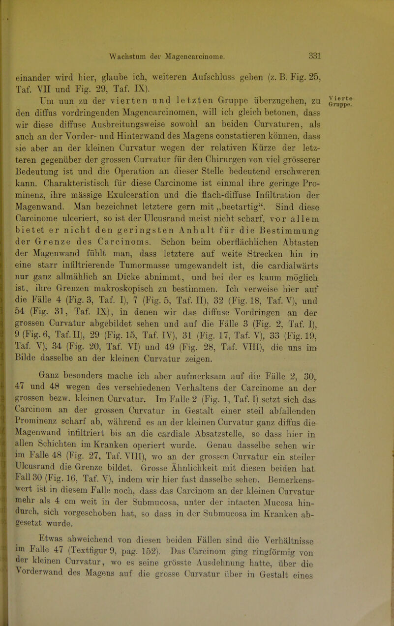 einander wird hier, glaube ich, weiteren Aufschluss geben (z. B. Fig. 25, Taf. VII und Fig. 29, Taf. IX). Um uun zu der vierten und letzten Gruppe überzugehen, zu J^ppe! den diffus vordringenden Magencarcinomen, will ich gleich betonen, dass wir diese diffuse Ausbreitungsweise sowohl an beiden Curvaturen, als auch an der Vorder- und Hinterwand des Magens constatieren können, dass sie aber an der kleinen Curvatur wegen der relativen Kürze der letz- teren gegenüber der grossen Curvatur für den Chirurgen von viel grösserer Bedeutung ist und die Operation an dieser Stelle bedeutend erschweren kann. Charakteristisch für diese Carcinome ist einmal ihre geringe Pro- minenz, ihre massige Exulceration und die flach-diffuse Infiltration der Magenwand. Man bezeichnet letztere gern mit „beetartig. Sind diese Carcinome ulceriert, so ist der Ulcusrand meist nicht scharf, vor allem bietet er nicht den geringsten Anhalt für die Bestimmung der Grenze des Carcinoms. Schon beim oberflächlichen Abtasten der Magenwand fühlt man, dass letztere auf weite Strecken hin in eine starr infiltrierende Tumormasse umgewandelt ist, die cardialwärts nur ganz allmählich an Dicke abnimmt, und bei der es kaum möglich ist, ihre Grenzen makroskopisch zu bestimmen. Ich verweise hier auf die Fälle 4 (Fig. 3, Taf. I), 7 (Fig. 5, Taf. II), 32 (Fig. 18, Taf. V), und 54 (Fig. 31, Taf. IX), in denen wir das diffuse Vordringen an der grossen Curvatur abgebildet sehen und auf die Fälle 3 (Fig. 2, Taf. I), 9 (Fig. 6, Taf. II), 29 (Fig. 15, Taf. IV), 31 (Fig. 17, Taf. V), 33 (Fig. 19, Taf. V), 34 (Fig. 20, Taf. VI) und 49 (Fig. 28, Taf. VIII), die uns im Bilde dasselbe an der kleinen Curvatur zeigen. Ganz besonders mache ich aber aufmerksam auf die Fälle 2, 30r 47 und 48 wegen des verschiedenen Verhaltens der Carcinome an der grossen bezw. kleinen Curvatur. Im Falle 2 (Fig. 1, Taf. I) setzt sich das Carcinom an der grossen Curvatur in Gestalt einer steil abfallenden Prominenz scharf ab, während es an der kleinen Curvatur ganz diffus die Magenwand infiltriert bis an die cardiale Absatzstelle, so dass hier in allen Schichten im Kranken operiert wurde. Genau dasselbe sehen wir im Falle 48 (Fig. 27, Taf. VIII), wo an der grossen Curvatur ein steiler Ulcusrand die Grenze bildet. Grosse Ähnlichkeit mit diesen beiden hat lall30 (Fig. 16, Taf. V), indem wir hier fast dasselbe sehen. Bemerkens- wert ist in diesem Falle noch, dass das Carcinom an der kleinen Curvatur mehr als 4 cm weit in der Submucosa, unter der intacten Mucosa hin- durch, sich vorgeschoben hat, so dass in der Submucosa im Kranken ab- gesetzt wurde. Etwas abweichend von diesen beiden Fällen sind die Verhältnisse im Falle 47 (Textfigur 9, pag. 152). Das Carcinom ging ringförmig von der kleinen Curvatur, wo es seine grösste Ausdehnung hatte, über die Vorderwand des Magens auf die grosse Curvatur über in Gestalt eines