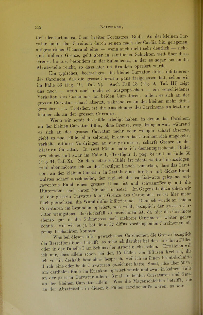 tief ulcerierten, ca. 5 cm breiten Fortsatzes (Bild). An der kleinen Cur- vatur bietet das Carcinom durch seinen nach der Cardia hin gelegenen, aufgeworfenen Ulcusrand eine — wenn auch nicht sehr deutlich — sicht- und fühlbare Grenze, geht aber in sämtlichen Schichten weit über diese Grenze hinaus, besonders in der Submucosa, in der es sogar bis an die Absatzstelle reicht, so dass hier im Kranken operiert wurde. Ein typisches, beetartiges, die kleine Curvatur diffus infiltrieren- des Carcinom, das die grosse Curvatur ganz freigelassen hat, sehen wir im Falle 33 (Fig. 19, Taf. V). Auch Fall 13 (Fig. 9, Taf. III) zeigt uns noch — wenn auch nicht so ausgesprochen — ein verschiedenes Verhalten des Carcinoms an beiden Curvaturen, indem es sich an der grossen Curvatur scharf absetzt, während es an der kleinen mehr diffus gewachsen ist. Trotzdem ist die Ausdehnung des Carcinoms an letzterer kleiner als an der grossen Curvatur. Wenn wir somit die Fälle erledigt haben, in denen das Carcinom an der kleinen Curvatur diffus, ohne Grenze, vorgedrungen war, während es sich an der grossen Curvatur mehr oder weniger scharf absetzte, giebt es auch Fälle (aber seltene), in denen das Carcinom sich umgekehrt verhält: diffuses Vordringen an der grossen, scharfe Grenze an der kleinen Curvatur. In zwei Fällen habe ich dementsprechende Bilder gezeichnet und zwar im Falle 1, (Textfigur 1, pag. 8) und im Falle 60 (Fig. 34, Taf. X). Zu dem letzteren Bilde ist nichts weiter hinzuzufügen, wohl aber möchte ich zu der Textfigur 1 noch bemerken, dass das Carci- nom an der kleinen Curvatur in Gestalt eines breiten und dicken Rand- wulstes scharf abschneidet, der zugleich der cardialwärts gelegene, auf- geworfene Rand eines grossen Ulcus ist und schwanzförmig auf die Hinterwand nach unten hin sich fortsetzt. Im Gegensatz dazu sehen wir an der grossen Curvatur keine Grenze des Carcinoms, es ist hier mehr flach gewachsen, die Wand diffus infiltrierend. Dennoch wurde an beiden Curvaturen im Gesunden operiert, was wohl, bezüglich der grossen Cur- vator wenigstens, als Glücksfall zu bezeichnen ist, da hier das Carcinom ebenso gut in der Submucosa noch mehrere Centimeter weiter gehen konnte, wie wir es ja bei derartig diffus vordringenden Carcmomen olt genug beobachten konnten. Was bei diesen diffus gewachsenen Carcinomen die Grenze bezüglich der Resectionslinien betrifft, so bitte ich darüber bei den einzelnen Fallen oder in der Tabelle I am Schluss der Arbeit nachzusehen. Erwähnen will ich nur, dass allein schon bei den 15 Fällen von diffusen Krebsen, die ich vorhin deshalb besonders besprach, weil ich zu ihnen ^ntalschmtte durch eine oder beide Curvaturen gezeichnet hatte, 8mal, also über 50 o am cardialen Ende im Kranken operiert wurde und zwar m keinem lalle an der grossen Curvatur allein, 3 mal an beiden Curvaturen und 6mal an der kleinen Curvatur allein. Was die Magenschichten betrifft, die an der Absatzstelle in diesen 8 Fällen carcinomatös waren, so war