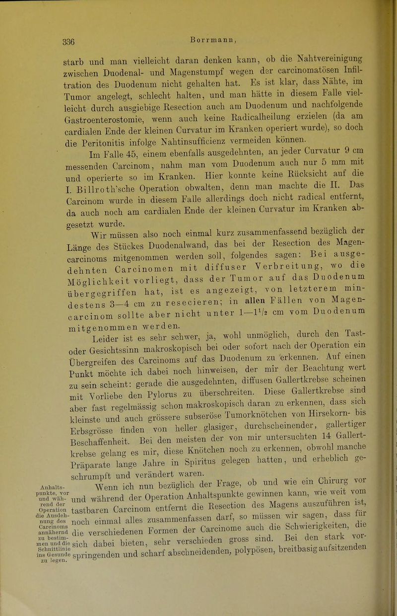 starb und man vielleicht daran denken kann, ob die Nahtvereinigung zwischen Duodenal- und Magenstumpf wegen der carcinomatösen Infil- tration des Duodenum nicht gehalten hat. Es ist klar, dass Nähte, im Tumor angelegt, schlecht halten, und man hätte in diesem Falle viel- leicht durch ausgiebige Eesection auch am Duodenum und nachfolgende Gastroenterostomie, wenn auch keine Radicalheilung erzielen (da am cardialen Ende der kleinen Curvatur im Kranken operiert wurde), so doch die Peritonitis infolge Nahtinsufficienz vermeiden können. Im Falle 45, einem ebenfalls ausgedehnten, an jeder Curvatur 9 cm messenden Carcinom, nahm man vom Duodenum auch nur 5 mm mit und operierte so im Kranken. Hier konnte keine Rücksicht auf die I Billroth'sche Operation obwalten, denn man machte die II. Das Carcinom wurde in diesem Falle allerdings doch nicht radical entfernt, da auch noch am cardialen Ende der kleinen Curvatur im Kranken ab- gesetzt wurde. e# Wir müssen also noch einmal kurz zusammenfassend bezuglich der Länge des Stückes Duodenalwand, das bei der Resection des Magen- carcinoms mitgenommen werden soll, folgendes sagen: Bei ausge- dehnten Carcinomen mit diffuser Verbreitung, wo die Möglichkeit vorliegt, dass der Tumor auf das Duodenum übergegriffen hat, ist es angezeigt, von letzterem min- destens 3-4 cm zu resecieren; in allen Fällen von Magen- carcinom sollte aber nicht unter I-IV2 cm vom Duodenum mitgenommen werden. Leider ist es sehr schwer, ja, wohl unmöglich, durch den last- oder Gesichtssinn makroskopisch bei oder sofort nach der Operation ein Überreifen des Carcinoms auf das Duodenum zu erkennen. Auf einen Punkt möchte ich dabei noch hinweisen, der mir der Beachtung wert zu sein scheint: gerade die ausgedehnten, diffusen Gallertkrebse scheinen mit Vorliebe den Pylorus zu überschreiten. Diese Gallertkrebse sind aber fast regelmässig schon makroskopisch daran zu erkennen, dass sich kleinste und auch grössere subseröse Tumorknötchen von Hirsekorn- bis Erbsgrösse finden von heller glasiger, durchscheinender, f ^ Beschaffenheit. Bei den meisten der von mir untersuchten 14 Gallert- krebse gelang es mir, diese Knötchen noch zu erkennen, obwohl manche Präparate lange Jahre in Spiritus gelegen hatten, und erheblich ge- srhrumnft und verändert waren. m _ Wenn ich nun bezüglich der Frage, ob und wie em Chrrurg vor pi^ärund während der Operation Anhaltspunkte gewinnen kann, wie weit vom Ä„ tastbaren Carcinom entfernt die Resection des Magens auszufuhren i, t diÄ-noch einmal alles zusammenfassen darf, so müssen war sagendass für ÄS die verschiedenen Formen der Carcinome auch die Schwiengk ten, ^die ÜÄ.sich dabei bieten, sehr verschieden gross sind. Bei den stark vor Ä springend« und scharf abschneidenden, polypösen, bre.tbasig aufwenden zu legen. 1 ö