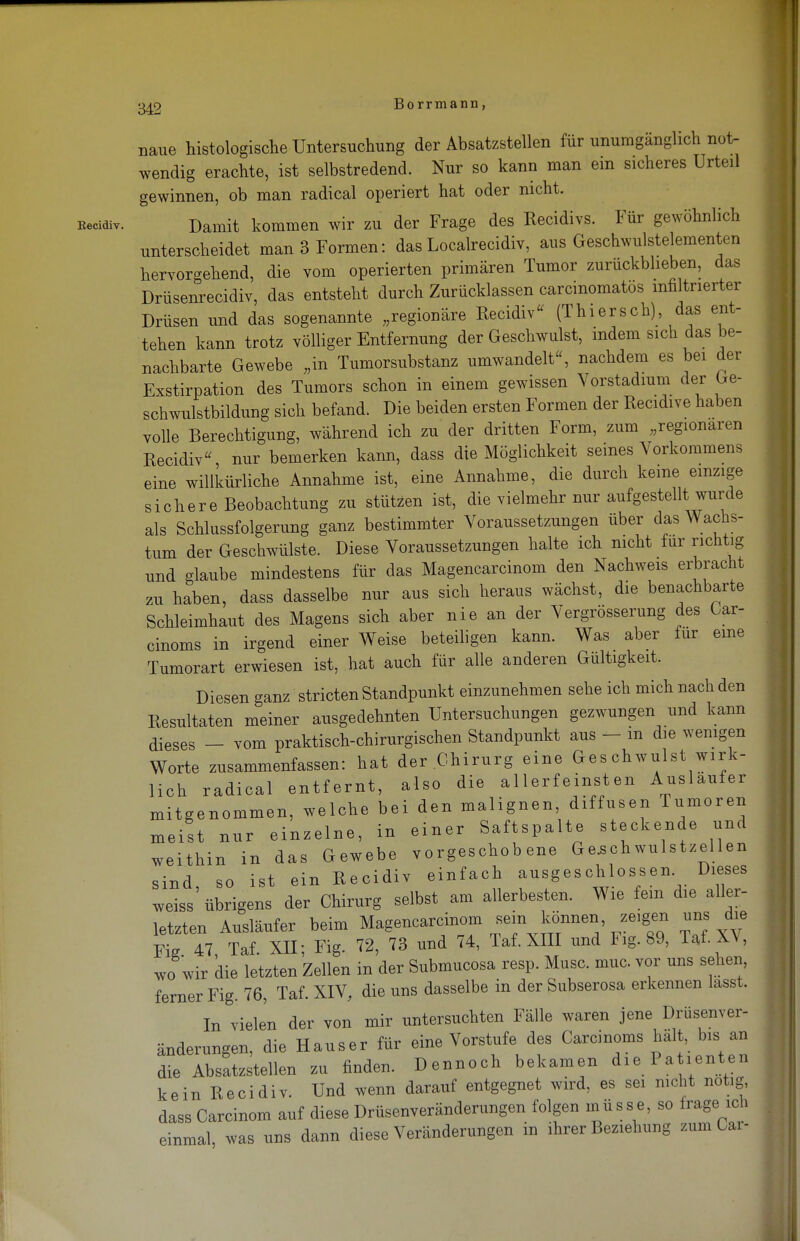 naue histologische Untersuchung der Absatzstellen für unumgänglich not- J wendig erachte, ist selbstredend. Nur so kann man ein sicheres Urteil gewinnen, ob man radical operiert hat oder nicht. Kecidiv. Damit kommen wir zu der Frage des Recidivs. Für gewöhnlich I unterscheidet man 3 Formen: das Localrecidiv, aus Geschwulstelementen hervorgehend, die vom operierten primären Tumor zurückblieben, das Drüsenrecidiv, das entsteht durch Zurücklassen carcinomatos infiltrierter Drüsen und das sogenannte „regionäre Recidiv (Thiersch) das ent- tehen kann trotz völliger Entfernung der Geschwulst, indem sich das be- nachbarte Gewebe „in Tumorsubstanz umwandelt, nachdem es bei der Exstirpation des Tumors schon in einem gewissen Vorstadium der Ge- schwulstbildung sich befand. Die beiden ersten Formen der Recidive haben volle Berechtigung, während ich zu der dritten Form, zum „regionären Recidiv nur bemerken kann, dass die Möglichkeit seines Vorkommens eine willkürliche Annahme ist, eine Annahme, die durch keine einzige sichere Beobachtung zu stützen ist, die vielmehr nur aufgestellt wurde als Schlussfolgerung ganz bestimmter Voraussetzungen über das Wachs- tum der Geschwülste. Diese Voraussetzungen halte ich nicht für richtig und glaube mindestens für das Magencarcinom den Nachweis erbracht zu haben, dass dasselbe nur aus sich heraus wächst, die benachbarte Schleimhaut des Magens sich aber nie an der Vergrösserung des Gar- cinoms in irgend einer Weise beteiligen kann. Was aber für eine Tumorart erwiesen ist, hat auch für alle anderen Gültigkeit. Diesen ganz stricten Standpunkt einzunehmen sehe ich mich nach den I Resultaten meiner ausgedehnten Untersuchungen gezwungen und kann dieses - vom praktisch-chirurgischen Standpunkt aus - m die wenigen Worte zusammenfassen: hat der Chirurg eine Geschwulst wirk- lich radical entfernt, also die a 1 lerf einst en Auslaufer mitgenommen, welche bei den malignen, diffusen Tumoren meist nur einzelne, in einer Saftspalte steckende und M weithin in das Gewebe vorgeschobene Ge.schwulstzellen sind, so ist ein Recidiv einfach ausgeschlossen. Dieses J weiss übrigens der Chirurg selbst am allerbesten. Wie fem die aller- | letzten Ausläufer beim Magencarcinom sein können, zeigen uns die Fi* 47 Taf. XII; Fig. 72, 73 und 74, Taf. XIII und Fig. 89, Taf. XV, wo wir die letzten Zellen in der Submucosa resp. Muse. muc. vor uns sehen, ferner Fig. 76, Taf. XIV, die uns dasselbe in der Subserosa erkennen lasst. In vielen der von mir untersuchten Fälle waren jene Drüsenver- I änderungen, die Hauser für eine Vorstufe des Carcinoma halt, bis an die Absatzstellen zu finden. Dennoch bekamen die Patienten kein Recidiv. Und wenn darauf entgegnet wird, es sei nicht notig, dass Carcinom auf diese Drüsenveränderungen folgen müsse, so frage ich einmal, was uns dann diese Veränderungen in ihrer Beziehung zum Car- g