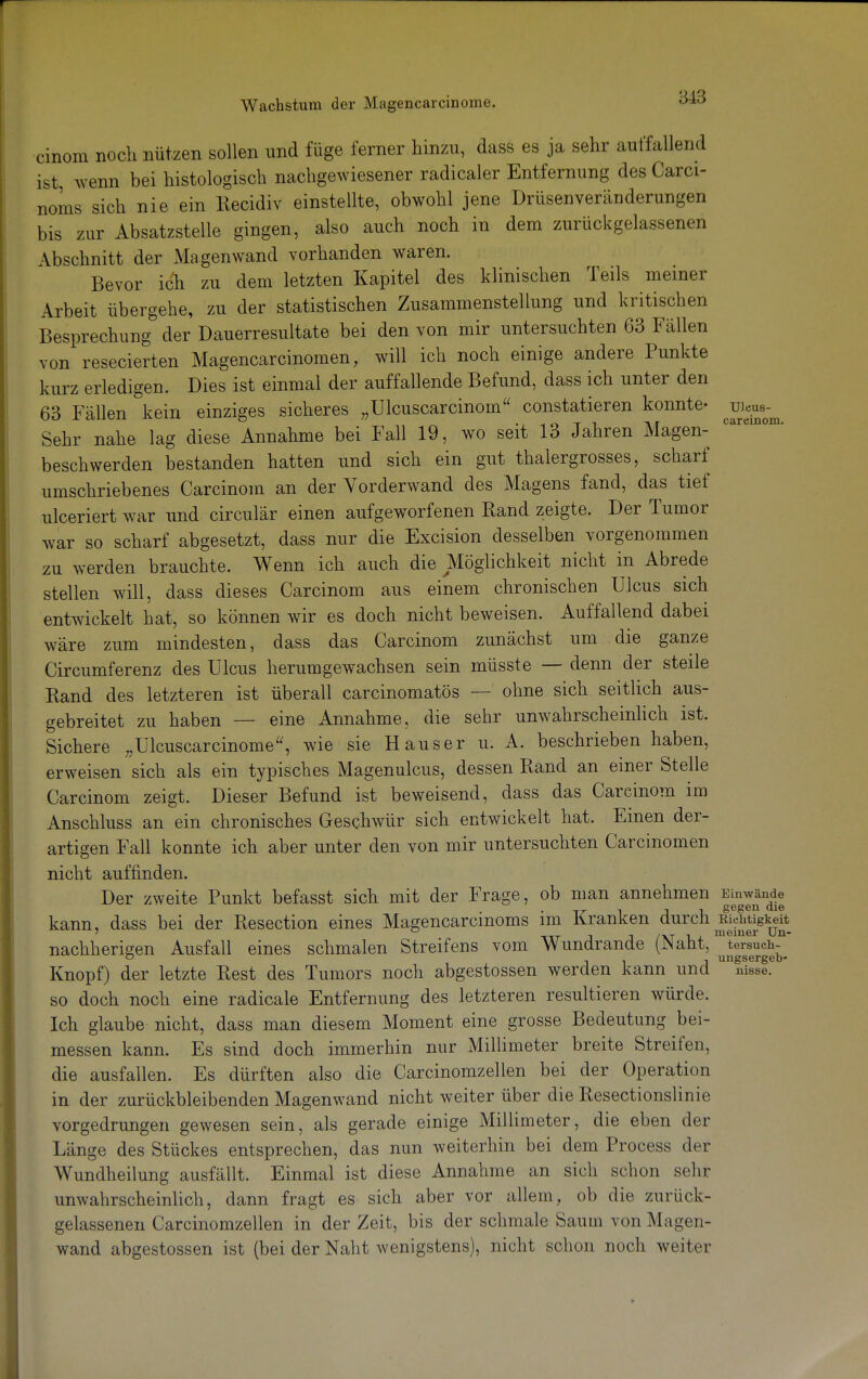 cinom noch nützen sollen und füge ferner hinzu, dass es ja sehr auffallend ist wenn bei histologisch nachgewiesener radicaler Entfernung des Carci- noms sich nie ein Recidiv einstellte, obwohl jene Drüsenveränderungen bis zur Absatzstelle gingen, also auch noch in dem zurückgelassenen Abschnitt der Magenwand vorhanden waren. Bevor ich zu dem letzten Kapitel des klinischen Teils meiner Arbeit übergehe, zu der statistischen Zusammenstellung und kritischen Besprechung der Dauerresultate bei den von mir untersuchten 63 Fällen von resecierten Magencarcinomen, will ich noch einige andere Punkte kurz erledigen. Dies ist einmal der auffallende Befund, dass ich unter den 63 Fällen kein einziges sicheres „Ulcuscarcinom constatieren konnte- jow^ Sehr nahe lag diese Annahme bei Fall 19, wo seit 13 Jahren Magen- beschwerden bestanden hatten und sich ein gut thalergrosses, scharf umschriebenes Carcinom an der Vorderwand des Magens fand, das tief ulceriert war und circulär einen aufgeworfenen Rand zeigte. Der Tumor war so scharf abgesetzt, dass nur die Excision desselben vorgenommen zu werden brauchte. Wenn ich auch die Möglichkeit nicht in Abrede stellen will, dass dieses Carcinom aus einem chronischen Ulcus sich entwickelt hat, so können wir es doch nicht beweisen. Auffallend dabei wäre zum mindesten, dass das Carcinom zunächst um die ganze Circumferenz des Ulcus herumgewachsen sein müsste — denn der steile Band des letzteren ist überall carcinomatös — ohne sich seitlich aus- gebreitet zu haben — eine Annahme, die sehr unwahrscheinlich ist. Sichere „Ulcuscarcinome, wie sie Hauser u. A. beschrieben haben, erweisen sich als ein typisches Magenulcus, dessen Rand an einer Stelle Carcinom zeigt. Dieser Befund ist beweisend, dass das Carcinom im Anschluss an ein chronisches Geschwür sich entwickelt hat. Emen der- artigen Fall konnte ich aber unter den von mir untersuchten Carcinomen nicht auffinden. Der zweite Punkt befasst sich mit der Frage, ob man annehmen Einwände kann, dass bei der Resection eines Magencarcinoms im Kranken durch Richtigkeit tit j J /xt l^i. meiner Un- nachherigen Ausfall eines schmalen Streifens vom Wundrande (JNant, tersueh- & . , ungsergeb- Knopf) der letzte Rest des Tumors noch abgestossen werden kann und nisse. so doch noch eine radicale Entfernung des letzteren resultieren würde. Ich glaube nicht, dass man diesem Moment eine grosse Bedeutung bei- messen kann. Es sind doch immerhin nur Millimeter breite Streifen, die ausfallen. Es dürften also die Carcinomzellen bei der Operation in der zurückbleibenden Magenwand nicht weiter über die Resectionslinie vorgedrungen gewesen sein, als gerade einige Millimeter, die eben der Länge des Stückes entsprechen, das nun weiterhin bei dem Process der Wundheilung ausfällt. Einmal ist diese Annahme an sich schon sehr unwahrscheinlich, dann fragt es sich aber vor allem, ob die zurück- gelassenen Carcinomzellen in der Zeit, bis der schmale Saum von Magen- wand abgestossen ist (bei der Naht wenigstens), nicht schon noch weiter