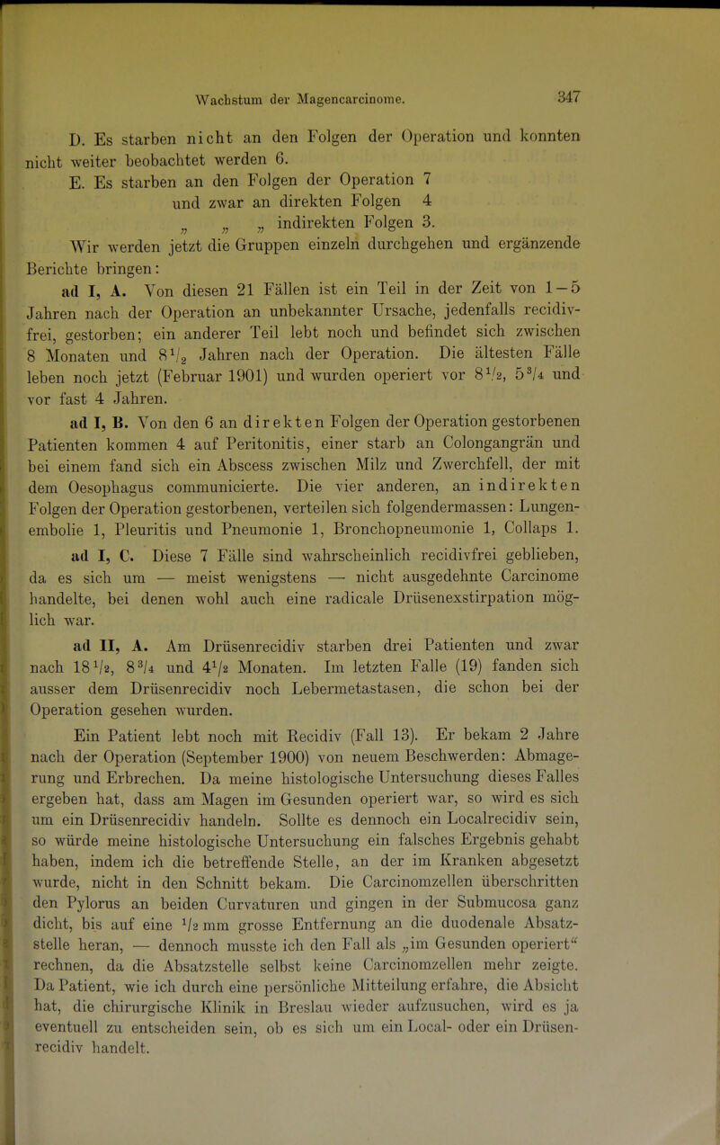 D. Es starben nicht an den Folgen der Operation und konnten nicht weiter beobachtet werden 6. E. Es starben an den Folgen der Operation 7 und zwar an direkten Folgen 4 n ;J „ indirekten Folgen 3. Wir werden jetzt die Gruppen einzeln durchgehen und ergänzende Berichte bringen: ad I, A. Von diesen 21 Fällen ist ein Teil in der Zeit von 1-5 Jahren nach der Operation an unbekannter Ursache, jedenfalls recidiv- frei, gestorben; ein anderer Teil lebt noch und befindet sich zwischen 8 Monaten und 8V2 Jahren nach der Operation. Die ältesten Fälle leben noch jetzt (Februar 1901) und wurden operiert vor 8V2, bsk und vor fast 4 Jahren. ad I, B. Von den 6 an direkten Folgen der Operation gestorbenen Patienten kommen 4 auf Peritonitis, einer starb an Colongangrän und bei einem fand sich ein Abscess zwischen Milz und Zwerchfell, der mit dem Oesophagus communicierte. Die vier anderen, an indirekten Folgen der Operation gestorbenen, verteilen sich folgendermassen: Lungen- embolie 1, Pleuritis und Pneumonie 1, Bronchopneumonie 1, Collaps 1. ad I, C. Diese 7 Fälle sind wahrscheinlich recidivfrei geblieben, da es sich um — meist wenigstens — nicht ausgedehnte Carcinome handelte, bei denen wohl auch eine radicale Drüsenexstirpation mög- lich war. ad II, A. Am Drüsenrecidiv starben drei Patienten und zwar nach 18 V2, 83/4 und 41/* Monaten. Im letzten Falle (19) fanden sich ausser dem Drüsenrecidiv noch Lebermetastasen, die schon bei der Operation gesehen wurden. Ein Patient lebt noch mit Recidiv (Fall 13). Er bekam 2 Jahre nach der Operation (September 1900) von neuem Beschwerden: Abmage- rung und Erbrechen. Da meine histologische Untersuchung dieses Falles ergeben hat, dass am Magen im Gesunden operiert war, so wird es sich um ein Drüsenrecidiv handeln. Sollte es dennoch ein Localrecidiv sein, so würde meine histologische Untersuchung ein falsches Ergebnis gehabt haben, indem ich die betreffende Stelle, an der im Kranken abgesetzt wurde, nicht in den Schnitt bekam. Die Carcinomzellen überschritten den Pylorus an beiden Curvaturen und gingen in der Submucosa ganz dicht, bis auf eine lh mm grosse Entfernung an die duodenale Absatz- stelle heran, — dennoch musste ich den Fall als „im Gesunden operiert rechnen, da die Absatzstelle selbst keine Carcinomzellen mehr zeigte. Da Patient, wie ich durch eine persönliche Mitteilung erfahre, die Absicht hat, die chirurgische Klinik in Breslau wieder aufzusuchen, wird es ja eventuell zu entscheiden sein, ob es sich um ein Local- oder ein Drüsen- recidiv handelt.