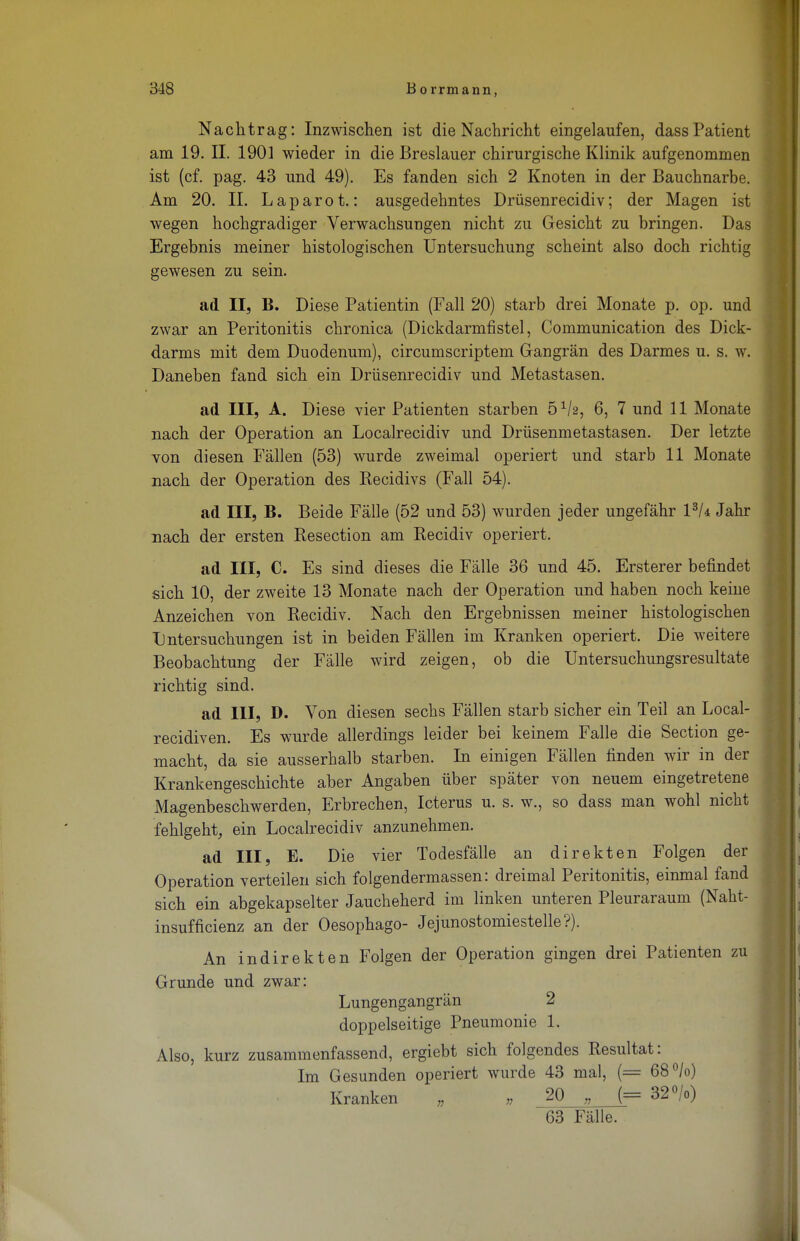 Nachtrag: Inzwischen ist die Nachricht eingelaufen, dassPatient am 19. II. 1901 wieder in die Breslauer chirurgische Klinik aufgenommen ist (cf. pag. 43 und 49). Es fanden sich 2 Knoten in der Bauchnarbe. Am 20. II. Laparot.: ausgedehntes Drüsenrecidiv; der Magen ist wegen hochgradiger Verwachsungen nicht zu Gesicht zu bringen. Das Ergebnis meiner histologischen Untersuchung scheint also doch richtig gewesen zu sein. ad II, B. Diese Patientin (Fall 20) starb drei Monate p. op. und zwar an Peritonitis chronica (Dickdarmfistel, Communication des Dick- darms mit dem Duodenum), circumscriptem Gangrän des Darmes u. s. w. Daneben fand sich ein Drüsenrecidiv und Metastasen. ad III, A. Diese vier Patienten starben 61h, 6, 7 und 11 Monate nach der Operation an Localrecidiv und Drüsenmetastasen. Der letzte Ton diesen Fällen (53) wurde zweimal operiert und starb 11 Monate nach der Operation des Recidivs (Fall 54). ad III, B. Beide Fälle (52 und 53) wurden jeder ungefähr l3/4 Jahr nach der ersten Resection am Recidiv operiert. ad III, C. Es sind dieses die Fälle 36 und 45. Ersterer befindet sich 10, der zweite 13 Monate nach der Operation und haben noch keine Anzeichen von Recidiv. Nach den Ergebnissen meiner histologischen Untersuchungen ist in beiden Fällen im Kranken operiert. Die weitere Beobachtung der Fälle wird zeigen, ob die Untersuchungsresultate richtig sind. ad III, D. Von diesen sechs Fällen starb sicher ein Teil an Local- recidiven. Es wurde allerdings leider bei keinem Falle die Section ge- macht, da sie ausserhalb starben. In einigen Fällen finden wir in der Krankengeschichte aber Angaben über später von neuem eingetretene Magenbeschwerden, Erbrechen, Icterus u. s. w., so dass man wohl nicht fehlgeht, ein Localrecidiv anzunehmen. ad III, E. Die vier Todesfälle an direkten Folgen der Operation verteilen sich folgendermassen: dreimal Peritonitis, einmal fand sich ein abgekapselter Jaucheherd im linken unteren Pleuraraum (Naht- insufficienz an der Oesophago- Jejunostomiestelle?). An indirekten Folgen der Operation gingen drei Patienten zu Grunde und zwar: Lungengangrän 2 doppelseitige Pneumonie 1. Also, kurz zusammenfassend, ergiebt sich folgendes Resultat: Im Gesunden operiert wurde 43 mal, (= 68°/o) Kranken , „ 20 „ (= 32°/o) 63 Fälle.