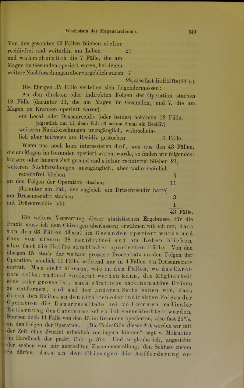 Von den gesamten 63 Fällen blieben sicher recidivfrei und weiterhin am Leben 21 und wahrscheinlich die 7 Fälle, die am Magen im Gesunden operiert waren, bei denen weitere Nachforschungen aber vergeblich waren 7 28, also fast die Hälfte (44°/o). Die übrigen 35 Fälle verteilen sich folgendermassen: An den direkten oder indirekten Folgen der Operation starben 18 Fälle (darunter 11, die am Magen im Gesunden, und 7, die am Magen im Kranken operiert waren), ein Local- oder Drüsenrecidiv (oder beides) bekamen 12 Fälle, (eigentlich nur 11, denn Fall 53 bekam 2 mal ein Recidiv) weiteren Nachforschungen unzugänglich, wahrschein- lich aber teilweise am Recidiv gestorben 6 Fälle. Wenn uns noch kurz interessieren darf, was aus den 43 Fällen, die am Magen im Gesunden operiert waren, wurde, so finden wir folgendes: kürzere oder längere Zeit gesund und sicher recidivfrei blieben 21, weiteren Nachforschungen unzugänglich, aber wahrscheinlich recidivfrei blieben 7 an den Folgen der Operation starben 11 (darunter ein Fall, der zugleich ein Drüsenrecidiv hatte) am Drüsenrecidiv starben 3 mit Drüsenrecidiv lebt 1 43~Fälle. Die weitere Verwertung dieser statistischen Ergebnisse für die Praxis muss ich dem Chirurgen überlassen; erwähnen will ich nur, dass von den 63 Fällen 43mal im Gesunden operiert wurde und dass von diesen 28 recidivfrei und am Leben blieben, also fast die Hälfte sämtlicher operierten Fälle. Von den übrigen 15 starb der weitaus grössere Procentsatz an den Folgen der Operation, nämlich 11 Fälle, während nur in 4 Fällen ein Drüsenrecidiv eintrat. Man sieht hieraus, wie in den Fällen, wo dasCarci- nom selbst radical entfernt werden kann, die Möglichkeit eine sehr grosse ist, auch sämtliche carcinomatöse Drüsen zu entfernen, und auf der anderen Seite sehen wir, dass durch den Exitus an den direkten oder indirekten Folgen der Operation die Dauerresultate bei vollkommen radicaler Entfernung des Carcinoms erheblich verschlechtert werden, Starben doch 11 Fälle von den 43 im Gesunden operierten, also fast 25°/o, an den Folgen der Operation. „Die Todesfälle dieser Art werden wir mit der Zeit ohne Zweifel erheblich verringern können sagt v. Mikulicz im Handbuch der prakt. Chir. p. 314. Und so glaube ich, angesichts der soeben von mir gebrachten Zusammenstellung, den Schluss ziehen zu dürfen, dass an den Chirurgen die Aufforderung er-