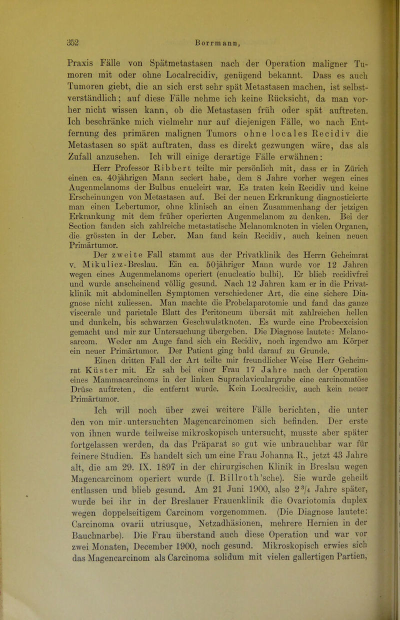 Praxis Fälle von Spätmetastasen nach der Operation maligner Tu- moren mit oder ohne Localrecidiv, genügend bekannt. Dass es auch Tumoren giebt, die an sich erst sehr spät Metastasen machen, ist selbst- verständlich; auf diese Fälle nehme ich keine Rücksicht, da man vor- her nicht wissen kann, ob die Metastasen früh oder spät auftreten. Ich beschränke mich vielmehr nur auf diejenigen Fälle, wo nach Ent- fernung des primären malignen Tumors ohne locales Recidiv die Metastasen so spät auftraten, dass es direkt gezwungen wäre, das als Zufall anzusehen. Ich will einige derartige Fälle erwähnen: Herr Professor Ribbert teilte mir persönlich mit, dass er in Zürich einen ca. 40jährigen Mann seciert habe, dem 8 Jahre vorher wegen eines Augenmelanoms der Bulbus enucleirt war. Es traten kein Recidiv und keine Erscheinungen von Metastasen auf. Bei der neuen Erkrankung diagnosticierte man einen Lebertumor, ohne klinisch an einen Zusammenhang der jetzigen Erkrankung mit dem früher operierten Augenmelanom zu denken. Bei der Section fanden sich zahlreiche metastatische Melanomknoten in vielen Organen, die grössten in der Leber. Man fand kein Recidiv, auch keinen neuen Primärtumor. Der zweite Fall stammt aus der Privatklinik des Herrn Geheimrat v. Mikulicz-Breslau. Ein ca. 50jähriger Mann wurde vor 12 Jahren wegen eines Augenmelanoms operiert (enucleatio bulbi). Er blieb recidivfrei und wurde anscheinend völlig gesund. Nach 12 Jahren kam er in die Privat- klinik mit -abdominellen Symptomen verschiedener Art, die eine sichere Dia- gnose nicht zuliessen. Man machte die Probelaparotomie und fand das ganze viscerale und parietale Blatt des Peritoneum übersät mit zahlreichen hellen und dunkeln, bis schwarzen Geschwulstknoten. Es wurde eine Probeexcision gemacht und mir zur Untersuchung übergeben. Die Diagnose lautete: Melano- sarcom. Weder am Auge fand sich ein Recidiv, noch irgendwo am Körper ein neuer Primärtumor. Der Patient ging bald darauf zu Grunde. Einen dritten Fall der Art teilte mir freundlicher Weise Herr Geheim- rat Küster mit. Er sah bei einer Frau 17 Jahre nach der Operation eines Mammacarcinoms in der linken Supraclaviculargrube eine carcinomatöse Drüse auftreten, die entfernt wurde. Kein Localrecidiv, auch kein neuer Primärtumor. Ich will noch über zwei weitere Fälle berichten, die unter den von mir • untersuchten Magencarcinomen sich befinden. Der erste von ihnen wurde teilweise mikroskopisch untersucht, musste aber später fortgelassen werden, da das Präparat so gut wie unbrauchbar war für feinere Studien. Es handelt sich um eine Frau Johanna R., jetzt 43 Jahre alt, die am 29. IX. 1897 in der chirurgischen Klinik in Breslau wegen Magencarcinom operiert wurde (I. Billroth'sche). Sie wurde geheilt entlassen und blieb gesund. Am 21 Juni 1900, also 23/4 Jahre später, wurde bei ihr in der Breslauer Frauenklinik die Ovariotomia duplex wegen doppelseitigem Carcinom vorgenommen. (Die Diagnose lautete: Carcinoma ovarii utriusque, Netzadhäsionen, mehrere Hernien in der Bauchnarbe). Die Frau überstand auch diese Operation und war vor zwei Monaten, December 1900, noch gesund. Mikroskopisch erwies sich das Magencarcinom als Carcinoma solidum mit vielen gallertigen Partien,