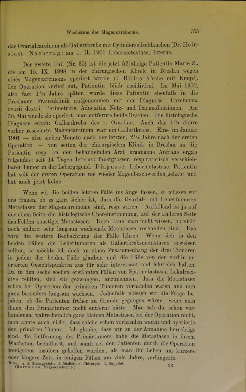 das Ovarialcarcinom als Gallertkrebs mit Cylinderzellschläuchen (Dr. Hein- sius). Nachtrag: am 1. II. 1901 Lebermetastase, Icterus. Der zweite Fall (Nr. 35) ist die jetzt 52jährige Patientin Marie /., die am 15. IX. 1898 in der chirurgischen Klinik in Breslau wegen eines Magencarcinoms operiert wurde (I. Billroth'sehe mit Knopf). Die Operation verlief gut, Patientin blieb recidivfrei. Im Mai 1900, also fast l3/4 Jahre später, wurde diese Patientin ebenfalls in die Breslauer Frauenklinik aufgenommen mit der Diagnose: Carcinoma ovarii dextri, Perimetritis, Adnexitis, Netz- und Darmadhäsionen. Am 30. Mai wurde sie operiert, man entfernte beide Ovarien. Die histologische Diagnose ergab: Gallertkrebs des r. Ovarium. Auch das 13U Jahre vorher resecierte Magencarcinom war ein Gallertkrebs. Eine im Januar 1901 — also sieben Monate nach der letzten, 21U Jahre nach der ersten Operation — von seiten der chirurgischen Klinik in Breslau an die Patientin resp. an den behandelnden Arzt ergangene Anfrage ergab folgendes: seit 14 Tagen Icterus; faustgrosser, respiratorisch verschieb- barer Tumor in der Lebergegend. Diagnose: Lebermetastase. Patientin hat seit der ersten Operation nie wieder Magenbeschwerden gehabt und j hat auch jetzt keine. Wenn wir die beiden letzten Fälle ins Auge fassen, so müssen wir uns fragen, ob es ganz sicher ist, dass die Ovarial- und Lebertumoren Metastasen der Magencarcinome sind, resp. waren. Auffallend ist ja auf der einen Seite die histologische Übereinstimmung, auf der anderen Seite das Fehlen sonstiger Metastasen. Doch kann man nicht wissen, ob nicht noch andere, sehr langsam wachsende Metastasen vorhanden sind. Das wird die weitere Beobachtung der Fälle lehren. Wenn sich in den beiden Fällen die Lebertumoren als Gallertkrebsmetastasen erweisen sollten, so möchte ich doch an einen Zusammenhang der drei Tumoren in jedem der beiden Fälle glauben und die Fälle von den vorhin er- örterten Gesichtspunkten aus für sehr interessant und lehrreich halten. Da in den sechs soeben erwähnten Fällen von Spätmetastasen Lokalreci- dive fehlten, sind wir gezwungen, anzunehmen, dass die Metastasen schon bei Operation der primären Tumoren vorhanden waren und nun ganz besonders langsam wuchsen. Jedenfalls müssen wir die Frage be- jahen, ob die Patienten früher zu Grunde gegangen wären, wenn man ihnen den Primärtumor nicht entfernt hätte. Man sah die schon vor- handenen, wahrscheinlich ganz kleinen Metastasen bei der Operation nicht, man ahnte auch nicht, dass solche schon vorhanden waren und operierte den primären Tumor. Ich glaube, dass wir zu der Annahme berechtigt sind, die Entfernung des Primärtumors habe die Metastasen in ihrem Wachstum beeinflusst, und somit sei den Patienten durch die Operation wenigstens insofern geholfen worden, als man ihr Leben um kürzere oder längere Zeit, in einigen Fällen um viele Jahre, verlängerte. Mitteil. a. d. Grenzgebieten d. Medizin u. Chirurgie. I. Supplbd. od (B orr m a n n, Magencarcinome.) 60