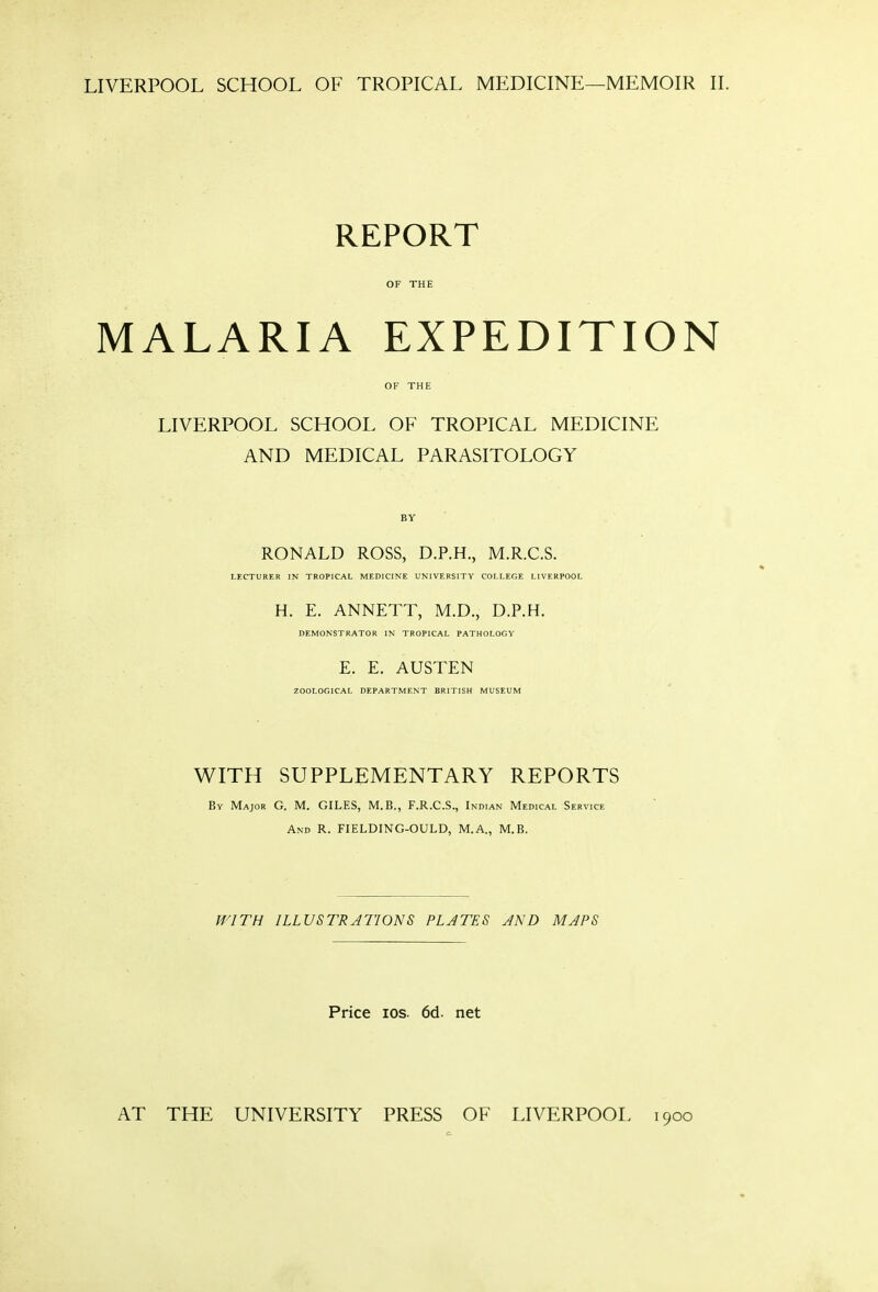 LIVERPOOL SCHOOL OF TROPICAL MEDICINE—MEMOIR II. REPORT OF THE MALARIA EXPEDITION OF THE LIVERPOOL SCHOOL OF TROPICAL MEDICINE AND MEDICAL PARASITOLOGY BY RONALD ROSS, D.P.H., M.R.C.S. LECTURER IN TROPICAL MEDICINE UNIVERSITY COLLEGE LIVERPOOL H. E. ANNETT, M.D., D.P.H. DEMONSTRATOR IN TROPICAL PATHOLOGY E. E. AUSTEN ZOOLOGICAL DEPARTMENT BRITISH MUSEUM WITH SUPPLEMENTARY REPORTS By Major G. M. GILES, M.B., F.R.C.S., Indian Medical Service And R. FIELDING-OULD, M.A., M.B. M'lTH ILLUSTRATIONS PLATES AND MAPS Price los. 6d. net AT THE UNIVERSITY PRESS OF LIVERPOOL 1900